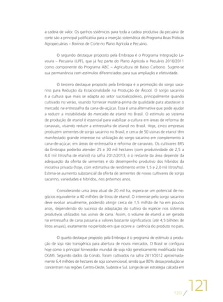 a cadeia de valor. Os ganhos sistêmicos para toda a cadeia produtiva da pecuária de
corte são a principal justificativa para a inserção sistemática do Programa Boas Práticas
Agropecuárias – Bovinos de Corte no Plano Agrícola e Pecuário.

       O segundo destaque proposto pela Embrapa é o Programa Integração La-
voura – Pecuária (iLPF), que já fez parte do Plano Agrícola e Pecuário 2010/2011
como componente do Programa ABC – Agricultura de Baixo Carbono. Sugere-se
sua permanência com estímulos diferenciados para sua ampliação e efetividade.

        O terceiro destaque proposto pela Embrapa é a promoção do sorgo saca-
rino para Redução da Estacionalidade na Produção de Álcool. O sorgo sacarino
é a cultura que mais se adapta ao setor sucroalcooleiro, principalmente quando
cultivado no verão, visando fornecer matéria-prima de qualidade para abastecer o
mercado na entressafra da cana-de-açúcar. Essa é uma alternativa que pode ajudar
a reduzir a instabilidade do mercado de etanol no Brasil. O estímulo ao sistema
de produção de etanol é essencial para viabilizar a cultura em áreas de reforma de
canaviais, visando reduzir a entressafra de etanol no Brasil. Hoje, cinco empresas
produzem sementes de sorgo sacarino no Brasil, e cerca de 50 usinas de etanol têm
manifestado grande interesse na utilização do sorgo sacarino em complemento à
cana-de-açúcar, em áreas de entressafra e reforma de canaviais. Os cultivares BRS
da Embrapa poderão atender 25 e 30 mil hectares (com produtividade de 2,5 a
4,0 mil litros/ha de etanol) na safra 2012/2013, e o restante da área depende da
adequação da oferta de sementes e do desempenho produtivo dos híbridos da
iniciativa privada (hoje, com estimativa de rendimento entre 1,5 e 2,0 mil litros/ha).
Estima-se aumento substancial da oferta de sementes de novas cultivares de sorgo
sacarino, variedades e híbridos, nos próximos anos.

         Considerando uma área atual de 20 mil ha, espera-se um potencial de ne-
gócios equivalente a 40 milhões de litros de etanol. O interesse pelo sorgo sacarino
deve evoluir anualmente, podendo atingir cerca de 1,5 milhão de ha em poucos
anos, dependendo do sucesso da adaptação do cultivo da espécie nos sistemas
produtivos utilizados nas usinas de cana. Assim, o volume de etanol a ser gerado
na entressafra de cana passaria a valores bastante significativos (até 4,5 bilhões de
litros anuais), exatamente no período em que ocorre a carência do produto no país.

       O quarto destaque proposto pela Embrapa é o programa de estímulo à produ-
ção de soja não transgênica para abertura de novos mercados. O Brasil se configura
hoje como o principal fornecedor mundial de soja não geneticamente modificada (não
OGM). Segundo dados da Conab, foram cultivados na safra 2011/2012 aproximada-
mente 6,4 milhões de hectares de soja convencional, sendo que 80% dessa produção se
concentram nas regiões Centro-Oeste, Sudeste e Sul. Longe de ser estratégia calcada em




                                                                                  120
                                                                                            121
 