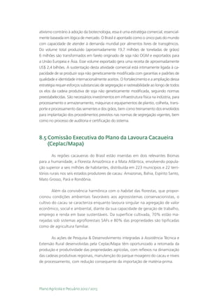 ativismo contrário à adoção da biotecnologia, essa é uma estratégia comercial, essencial-
mente baseada em lógica de mercado. O Brasil é apontado como o único país do mundo
com capacidade de atender à demanda mundial por alimentos livres de transgênicos.
Do volume total produzido (aproximadamente 19,7 milhões de toneladas de grãos)
6 milhões são transformados em farelo originado de soja não OGM e exportados para
a União Europeia e Ásia. Esse volume exportado gera uma receita de aproximadamente
US$ 2,4 bilhões. A sustentação desta atividade comercial está intimamente ligada à ca-
pacidade de se produzir soja não geneticamente modificada com garantias e padrões de
qualidade e identidade internacionalmente aceitos. O fortalecimento e a ampliação dessa
estratégia requer esforços substanciais de segregação e rastreabilidade ao longo de todos
os elos da cadeia produtiva de soja não geneticamente modificada, seguindo normas
preestabelecidas. São necessários investimentos em infraestrutura física na indústria, para
processamento e armazenamento, máquinas e equipamentos de plantio, colheita, trans-
porte e processamento das sementes e dos grãos, bem como treinamento dos envolvidos
para implantação dos procedimentos previstos nas normas de segregação vigentes, bem
como no processo de auditoria e certificação do sistema.



8.5  omissão Executiva do Plano da Lavoura Cacaueira
    C
    (Ceplac/Mapa)

        As regiões cacaueiras do Brasil estão inseridas em dois relevantes Biomas
para a humanidade, a Floresta Amazônica e a Mata Atlântica, envolvendo popula-
ção superior a seis milhões de habitantes, distribuída em 223 municípios e 22 terri-
tórios rurais nos seis estados produtores de cacau: Amazonas, Bahia, Espírito Santo,
Mato Grosso, Pará e Rondônia.

        Além da convivência harmônica com o habitat das florestas, que propor-
cionou condições ambientais favoráveis aos agrossistemas conservacionistas, o
cultivo do cacau se caracteriza enquanto lavoura singular na agregação de valor
econômico, social e ambiental, diante da sua capacidade de geração de trabalho,
emprego e renda em base sustentáveis. Da superfície cultivada, 70% estão ma-
nejadas sob sistemas agroflorestais SAFs e 80% das propriedades são tipificadas
como de agricultura familiar.

       As ações de Pesquisa  Desenvolvimento integradas à Assistência Técnica e
Extensão Rural desenvolvidas pela Ceplac/Mapa têm oportunizado a retomada da
produção e produtividade das propriedades agrícolas, com reflexos na dinamização
das cadeias produtivas regionais, manutenção do parque moageiro do cacau e níveis
de processamento, com redução consequente da importação de matéria-prima.




Plano Agrícola e Pecuário 2012 / 2013
 