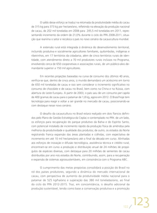 O saldo desse esforço se traduz na retomada da produtividade média do cacau
de 315 kg para 373 kg por hectare/ano, refletindo na elevação da produção nacional
de cacau, de 202 mil toneladas em 2008 para 245,5 mil toneladas em 2011, repre-
sentando incremento da ordem de 21,0% durante o ciclo do PPA 2008-2011, situa-
ção que reanima o setor e recoloca o país no novo cenário da cacauicultura mundial.

        A extensão rural está integrada à dinâmica do desenvolvimento territorial,
incluindo produtiva e socialmente agricultores familiares, quilombolas, indígenas e
ribeirinhos, em 17 territórios da cidadania, além de cinco territórios rurais de iden-
tidade, com atendimento direto a 70 mil produtores rurais inclusos no Programa,
envolvendo cerca de 650 cooperativas e associações rurais, de um público-alvo de-
mandante superior a 150 mil agricultores.

        Em recentes projeções baseadas na curva de consumo dos últimos 40 anos,
verifica-se que, dentro de cinco anos, o mundo demandará um acréscimo em torno
de 650 mil toneladas de cacau e isso sem considerar o incremento significativo no
consumo de chocolate e de cacau no Brasil, bem como na China e na Rússia, com
abertura do Leste Europeu. A partir de 2003, o país saiu de um consumo per capita
de 400 gramas de cacau para o patamar de 1,8 kg, agora em 2012. O Brasil hoje tem
tecnologia para reagir e voltar a ser grande no mercado de cacau, posicionando-se
com destaque nesse novo cenário.

        O desafio da cacauicultura no Brasil estará realçado em dois flancos defini-
dos pelo Plano de Gestão Estratégica da Ceplac e contemplado no PPA: de um lado,
os esforços para recuperação do parque produtivo da Bahia e do Espírito Santo,
com potencial instalado de incremento rápido da produção física de amêndoa pela
melhoria da produtividade e qualidade dos produtos; de outro, os estados do Norte
registrando franca expansão das áreas plantadas e colhidas, com expectativa de
incremento em até 10 mil hectares/ano até o final da década em curso. Alinhadas
aos esforços de inovação e difusão tecnológica, assistência técnica e crédito rural,
encontram-se em curso a produção e distribuição anual de 24 milhões de propá-
gulos de espécies diversas, com destaque para 20 milhões de sementes de cacau
distribuídas por ano nos estados do Norte, contribuindo, assim, para a recuperação
e expansão de sistemas agrossustentáveis, em consonância com o Programa ABC.

       O cumprimento das metas propostas consolidará a posição do Brasil no
rol dos países produtores, segundo a dinâmica do mercado internacional de
cacau, com perspectiva de aumento da produtividade média nacional para o
patamar de 525 kg/ha/ano e superação das 380 mil toneladas/ano, ao final
do ciclo do PPA 2012-2015. Traz, em concomitância, o desafio adicional da
produção sustentável, tendo como base a conservação produtiva e a promoção




                                                                                122
                                                                                         123
 