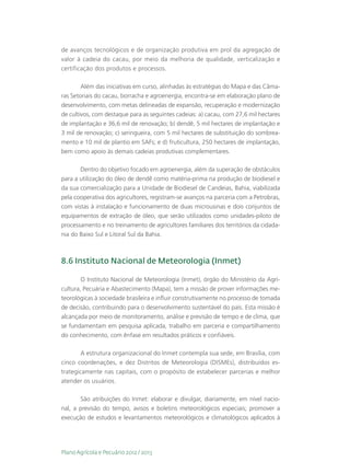 de avanços tecnológicos e de organização produtiva em prol da agregação de
valor à cadeia do cacau, por meio da melhoria de qualidade, verticalização e
certificação dos produtos e processos.

        Além das iniciativas em curso, alinhadas às estratégias do Mapa e das Câma-
ras Setoriais do cacau, borracha e agroenergia, encontra-se em elaboração plano de
desenvolvimento, com metas delineadas de expansão, recuperação e modernização
de cultivos, com destaque para as seguintes cadeias: a) cacau, com 27,6 mil hectares
de implantação e 36,6 mil de renovação; b) dendê, 5 mil hectares de implantação e
3 mil de renovação; c) seringueira, com 5 mil hectares de substituição do sombrea-
mento e 10 mil de plantio em SAFs; e d) fruticultura, 250 hectares de implantação,
bem como apoio às demais cadeias produtivas complementares.

       Dentro do objetivo focado em agroenergia, além da superação de obstáculos
para a utilização do óleo de dendê como matéria-prima na produção de biodiesel e
da sua comercialização para a Unidade de Biodiesel de Candeias, Bahia, viabilizada
pela cooperativa dos agricultores, registram-se avanços na parceria com a Petrobras,
com vistas à instalação e funcionamento de duas microusinas e dois conjuntos de
equipamentos de extração de óleo, que serão utilizados como unidades-piloto de
processamento e no treinamento de agricultores familiares dos territórios da cidada-
nia do Baixo Sul e Litoral Sul da Bahia.



8.6 Instituto Nacional de Meteorologia (Inmet)

        O Instituto Nacional de Meteorologia (Inmet), órgão do Ministério da Agri-
cultura, Pecuária e Abastecimento (Mapa), tem a missão de prover informações me-
teorológicas à sociedade brasileira e influir construtivamente no processo de tomada
de decisão, contribuindo para o desenvolvimento sustentável do país. Esta missão é
alcançada por meio de monitoramento, análise e previsão de tempo e de clima, que
se fundamentam em pesquisa aplicada, trabalho em parceria e compartilhamento
do conhecimento, com ênfase em resultados práticos e confiáveis.

        A estrutura organizacional do Inmet contempla sua sede, em Brasília, com
cinco coordenações, e dez Distritos de Meteorologia (DISMEs), distribuídos es-
trategicamente nas capitais, com o propósito de estabelecer parcerias e melhor
atender os usuários.

       São atribuições do Inmet: elaborar e divulgar, diariamente, em nível nacio-
nal, a previsão do tempo, avisos e boletins meteorológicos especiais; promover a
execução de estudos e levantamentos meteorológicos e climatológicos aplicados à




Plano Agrícola e Pecuário 2012 / 2013
 