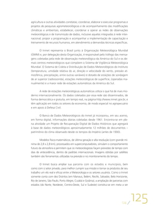 agricultura e outras atividades correlatas; coordenar, elaborar e executar programas e
projetos de pesquisas agrometeorológicas e de acompanhamento das modificações
climáticas e ambientais; estabelecer, coordenar e operar as redes de observações
meteorológicas e de transmissão de dados, inclusive aquelas integradas à rede inter-
nacional; propor a programação e acompanhar a implementação de capacitação e
treinamento de recursos humanos, em atendimento a demandas técnicas específicas.

       O Inmet representa o Brasil junto à Organização Meteorológica Mundial
(OMM) e, por delegação desta Organização, é responsável pelo tráfego das mensa-
gens coletadas pela rede de observação meteorológica da América do Sul e os de-
mais centros meteorológicos que compõem o Sistema de Vigilância Meteorológica
Mundial. O Sistema de Coleta e Distribuição de Dados Meteorológicos do Instituto
(temperatura, umidade relativa do ar, direção e velocidade do vento, pressão at-
mosférica, precipitação, entre outras variáveis) é dotado de estações de sondagem
de ar superior (radiossonda), estações meteorológicas de superfície, (operadas ma-
nualmente) e a maior rede de estações automáticas da América do Sul.

       A rede de estações meteorológicas automáticas utiliza o que há de mais mo-
derno internacionalmente. Os dados coletados por essa rede são disseminados, de
forma democrática e gratuita, em tempo real, na página http://www.inmet.gov.br, e
têm aplicação em todos os setores da economia, de modo especial no agropecuário
e em apoio à Defesa Civil.

        O Banco de Dados Meteorológicos do Inmet já incorporou, em seu acervo,
em forma digital, informações diárias coletadas desde 1961. Encontra-se em ple-
na atividade um Projeto de Recuperação Digital de Dados Históricos que agregará
à base de dados meteorológicos aproximadamente 12 milhões de documentos –
patrimônio do clima observado desde os tempos do Império (antes de 1900).

        Modelos físico-matemáticos, de última geração e alta resolução (com grande mí-
nima de 2,8 x 2,8 km), processados em supercomputadores, simulam o comportamento
futuro da atmosfera e permitem que os meteorologistas façam previsões de tempo com
dias de antecedência, dentro de padrões internacionais. Imagens obtidas por satélites
também são ferramentas utilizadas na previsão e no monitoramento do tempo.

        O Inmet busca ampliar sua parceria com os estados e municípios, bem
como com o setor privado, para melhor cumprir sua missão e tornar os produtos de seu
trabalho um elo real e eficaz entre a Meteorologia e os setores usuários. Como o Inmet
somente conta com dez Distritos (em Manaus, Belém, Recife, Salvador, Belo Horizonte,
Rio de Janeiro, São Paulo, Porto Alegre, Cuiabá e Goiânia), a ampliação de parcerias com
estados (do Norte, Nordeste, Centro-Oeste, Sul e Sudeste) constitui-se em meta a ser




                                                                                  124
                                                                                           125
 