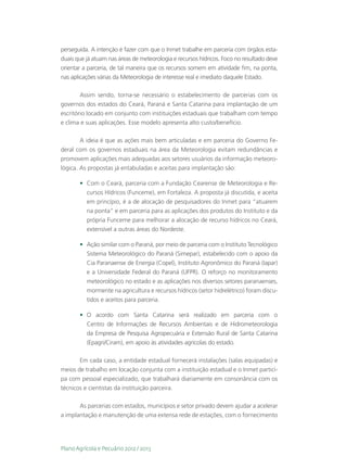 perseguida. A intenção é fazer com que o Inmet trabalhe em parceria com órgãos esta-
duais que já atuam nas áreas de meteorologia e recursos hídricos. Foco no resultado deve
orientar a parceria, de tal maneira que os recursos somem em atividade fim, na ponta,
nas aplicações várias da Meteorologia de interesse real e imediato daquele Estado.

        Assim sendo, torna-se necessário o estabelecimento de parcerias com os
governos dos estados do Ceará, Paraná e Santa Catarina para implantação de um
escritório locado em conjunto com instituições estaduais que trabalham com tempo
e clima e suas aplicações. Esse modelo apresenta alto custo/benefício.

        A ideia é que as ações mais bem articuladas e em parceria do Governo Fe-
deral com os governos estaduais na área da Meteorologia evitam redundâncias e
promovem aplicações mais adequadas aos setores usuários da informação meteoro-
lógica. As propostas já entabuladas e aceitas para implantação são:

       •	 Com o Ceará, parceria com a Fundação Cearense de Meteorologia e Re-
          cursos Hídricos (Funceme), em Fortaleza. A proposta já discutida, e aceita
          em princípio, é a de alocação de pesquisadores do Inmet para “atuarem
          na ponta” e em parceria para as aplicações dos produtos do Instituto e da
          própria Funceme para melhorar a alocação de recurso hídricos no Ceará,
          extensível a outras áreas do Nordeste.

       •	 Ação similar com o Paraná, por meio de parceria com o Instituto Tecnológico
          Sistema Meteorológico do Paraná (Simepar), estabelecido com o apoio da
          Cia Paranaense de Energia (Copel), Instituto Agronômico do Paraná (Iapar)
          e a Universidade Federal do Paraná (UFPR). O reforço no monitoramento
          meteorológico no estado e as aplicações nos diversos setores paranaenses,
          mormente na agricultura e recursos hídricos (setor hidrelétrico) foram discu-
          tidos e aceitos para parceria.

       •	 O acordo com Santa Catarina será realizado em parceria com o
          Centro de Informações de Recursos Ambientais e de Hidrometeorologia
          da Empresa de Pesquisa Agropecuária e Extensão Rural de Santa Catarina
          (Epagri/Ciram), em apoio às atividades agrícolas do estado.

       Em cada caso, a entidade estadual fornecerá instalações (salas equipadas) e
meios de trabalho em locação conjunta com a instituição estadual e o Inmet partici-
pa com pessoal especializado, que trabalhará diariamente em consonância com os
técnicos e cientistas da instituição parceira.

       As parcerias com estados, municípios e setor privado devem ajudar a acelerar
a implantação e manutenção de uma extensa rede de estações, com o fornecimento




Plano Agrícola e Pecuário 2012 / 2013
 