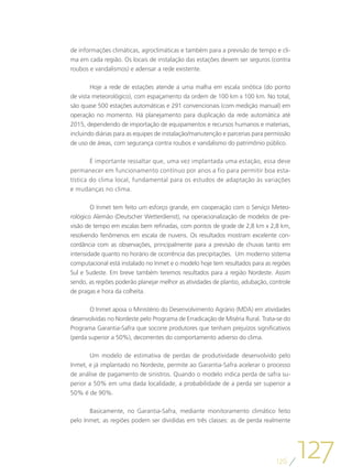 de informações climáticas, agroclimáticas e também para a previsão de tempo e cli-
ma em cada região. Os locais de instalação das estações devem ser seguros (contra
roubos e vandalismos) e adensar a rede existente.

        Hoje a rede de estações atende a uma malha em escala sinótica (do ponto
de vista meteorológico), com espaçamento da ordem de 100 km x 100 km. No total,
são quase 500 estações automáticas e 291 convencionais (com medição manual) em
operação no momento. Há planejamento para duplicação da rede automática até
2015, dependendo de importação de equipamentos e recursos humanos e materiais,
incluindo diárias para as equipes de instalação/manutenção e parcerias para permissão
de uso de áreas, com segurança contra roubos e vandalismo do patrimônio público.

        É importante ressaltar que, uma vez implantada uma estação, essa deve
permanecer em funcionamento contínuo por anos a fio para permitir boa esta-
tística do clima local, fundamental para os estudos de adaptação às variações
e mudanças no clima.

        O Inmet tem feito um esforço grande, em cooperação com o Serviço Meteo-
rológico Alemão (Deutscher Wetterdienst), na operacionalização de modelos de pre-
visão de tempo em escalas bem refinadas, com pontos de grade de 2,8 km x 2,8 km,
resolvendo fenômenos em escala de nuvens. Os resultados mostram excelente con-
cordância com as observações, principalmente para a previsão de chuvas tanto em
intensidade quanto no horário de ocorrência das precipitações. Um moderno sistema
computacional está instalado no Inmet e o modelo hoje tem resultados para as regiões
Sul e Sudeste. Em breve também teremos resultados para a região Nordeste. Assim
sendo, as regiões poderão planejar melhor as atividades de plantio, adubação, controle
de pragas e hora da colheita.

        O Inmet apoia o Ministério do Desenvolvimento Agrário (MDA) em atividades
desenvolvidas no Nordeste pelo Programa de Erradicação de Miséria Rural. Trata-se do
Programa Garantia-Safra que socorre produtores que tenham prejuízos significativos
(perda superior a 50%), decorrentes do comportamento adverso do clima.

        Um modelo de estimativa de perdas de produtividade desenvolvido pelo
Inmet, e já implantado no Nordeste, permite ao Garantia-Safra acelerar o processo
de análise de pagamento de sinistros. Quando o modelo indica perda de safra su-
perior a 50% em uma dada localidade, a probabilidade de a perda ser superior a
50% é de 90%.

       Basicamente, no Garantia-Safra, mediante monitoramento climático feito
pelo Inmet, as regiões podem ser divididas em três classes: as de perda realmente




                                                                                126
                                                                                         127
 