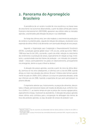 2.	 Panorama do Agronegócio
    Brasileiro

        A persistência de um cenário mundial de crise econômica e as baixas taxas
de crescimento nas economias desenvolvidas, a partir do abalo sofrido pelo sistema
financeiro internacional em 2007/2008, agravaram seus efeitos sobre os mercados
agrícolas, caracterizados pela elevação de preços e sua volatilidade.

      Ao longo dos últimos anos, tem sido modesto o crescimento da produção e
do comércio mundial de grãos, seguido de redução dos estoques, resultando numa
expansão da oferta inferior à da demanda e em acentuada elevação de seus preços.

       Segundo a Organização para Cooperação e Desenvolvimento Econômico
(OCDE), a produção agrícola global cresce 1,5% ao ano, sendo que entre 1960 e
1990 essa taxa foi de 2,8%, ocorrendo, a partir de então, redução no crescimento
dos rendimentos na produção de cereais, especialmente em relação ao trigo. Entre-
tanto, a produtividade total dos fatores de produção – um indicador de competiti-
vidade – cresceu acentuadamente nos países em desenvolvimento, principalmente
nos emergentes, dentre os quais o Brasil se destaca1.

        A elevação dos preços agrícolas, ocorrida a partir do início da última déca-
da, acentuou-se nos anos subsequentes, e culminou com a crise de 2008, quando
atingiu os níveis mais elevados dos últimos 30 anos2. Embora estes tenham parcial-
mente recuado em 2009 e 2010, voltaram a se situar em patamares elevados, ainda
que inferiores aos de 2008, havendo a expectativa de que assim permaneçam na
próxima década.

        É importante salientar que, historicamente, os preços dos alimentos, descon-
tada a inflação, permaneceram baixos até meados da década atual, conforme mos-
tra o Gráfico 2.1, ao mesmo tempo em que os preços dos insumos agropecuários,
especialmente energia, mostraram-se ascendentes. A elevação dos preços agrícolas
nesses últimos anos contribuiu para a recuperação da defasagem dos termos de
troca dos produtos agrícolas, ou seja, do poder de compra do produtor rural.




1
 	 Segundo a OCDE, a taxa de crescimento da produtividade total dos fatores produtivos no Brasil foi de 4,04% no
   período 2001/2009.
2
 	 Entre 2006 e 2008, os preços internacionais das commodities alimentares aumentaram 60%, enquanto os preços dos
   grãos dobraram.




                                                                                                            12
                                                                                                                    13
 