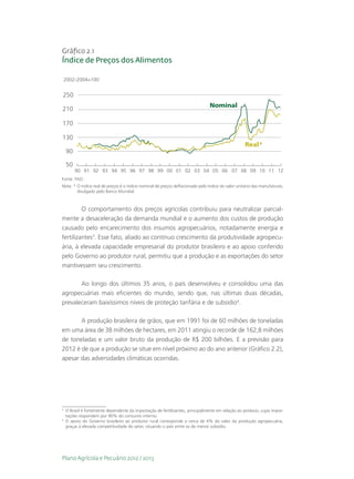 Gráfico 2.1
Índice de Preços dos Alimentos

    2002-2004=100


250
                                                                                Nominal
210

170

130
                                                                                                   Real*
    90

    50
         90 91 92 93 94 95 96 97 98 99 00 01 02 03 04 05 06 07 08 09 10 11 12
Fonte: FAO.
Nota: *  índice real de preços é o índice nominal de preços deflacionado pelo índice do valor unitário das manufaturas,
        O
        divulgado pelo Banco Mundial.



         O comportamento dos preços agrícolas contribuiu para neutralizar parcial-
mente a desaceleração da demanda mundial e o aumento dos custos de produção
causado pelo encarecimento dos insumos agropecuários, notadamente energia e
fertilizantes3. Esse fato, aliado ao contínuo crescimento da produtividade agropecu-
ária, à elevada capacidade empresarial do produtor brasileiro e ao apoio conferido
pelo Governo ao produtor rural, permitiu que a produção e as exportações do setor
mantivessem seu crescimento.

       Ao longo dos últimos 35 anos, o país desenvolveu e consolidou uma das
agropecuárias mais eficientes do mundo, sendo que, nas últimas duas décadas,
prevaleceram baixíssimos níveis de proteção tarifária e de subsídio4.

       A produção brasileira de grãos, que em 1991 foi de 60 milhões de toneladas
em uma área de 38 milhões de hectares, em 2011 atingiu o recorde de 162,8 milhões
de toneladas e um valor bruto da produção de R$ 200 bilhões. E a previsão para
2012 é de que a produção se situe em nível próximo ao do ano anterior (Gráfico 2.2),
apesar das adversidades climáticas ocorridas.




3
 	 O Brasil é fortemente dependente da importação de fertilizantes, principalmente em relação ao potássio, cujas impor-
   tações respondem por 90% do consumo interno.
4
 	O apoio do Governo brasileiro ao produtor rural corresponde a cerca de 4% do valor da produção agropecuária,
   graças à elevada competitividade do setor, situando o país entre os de menor subsídio.




Plano Agrícola e Pecuário 2012 / 2013
 