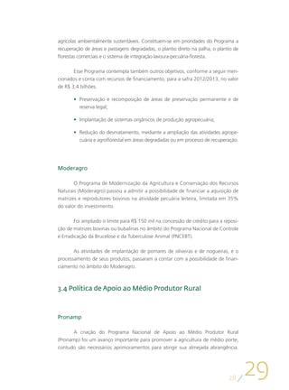agrícolas ambientalmente sustentáveis. Constituem-se em prioridades do Programa a
recuperação de áreas e pastagens degradadas, o plantio direto na palha, o plantio de
florestas comerciais e o sistema de integração lavoura-pecuária-floresta.

       Esse Programa contempla também outros objetivos, conforme a seguir men-
cionados e conta com recursos de financiamento, para a safra 2012/2013, no valor
de R$ 3,4 bilhões.

       •	 Preservação e recomposição de áreas de preservação permanente e de
          reserva legal;

       •	 Implantação de sistemas orgânicos de produção agropecuária;

       •	 Redução do desmatamento, mediante a ampliação das atividades agrope-
          cuária e agroflorestal em áreas degradadas ou em processo de recuperação.




Moderagro

       O Programa de Modernização da Agricultura e Conservação dos Recursos
Naturais (Moderagro) passou a admitir a possibilidade de financiar a aquisição de
matrizes e reprodutores bovinos na atividade pecuária leiteira, limitada em 35%
do valor do investimento.

        Foi ampliado o limite para R$ 150 mil na concessão de crédito para a reposi-
ção de matrizes bovinas ou bubalinas no âmbito do Programa Nacional de Controle
e Erradicação da Brucelose e da Tuberculose Animal (PNCEBT).

       As atividades de implantação de pomares de oliveiras e de nogueiras, e o
processamento de seus produtos, passaram a contar com a possibilidade de finan-
ciamento no âmbito do Moderagro.



3.4 Política de Apoio ao Médio Produtor Rural



Pronamp

      A criação do Programa Nacional de Apoio ao Médio Produtor Rural
(Pronamp) foi um avanço importante para promover a agricultura de médio porte,
contudo são necessários aprimoramentos para atingir sua almejada abrangência.




                                                                               28
                                                                                       29
 