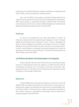 crédito passa a ser de R$ 40 milhões por cooperativa, podendo ser ampliado para até
R$ 50 milhões, quando contratado por cooperativa central.

       Para a safra 2012/2013, foi autorizada a concessão de crédito diretamente às
cooperativas para saneamento financeiro por meio da integralização de quotas-partes.
Nesse mesmo período, as cooperativas da região Sul poderão obter financiamento
com taxa de juros de 5,5% ao ano, a título de crédito emergencial, em decorrência das
perdas ocasionadas pela estiagem durante a safra 2011/2012.




Prodecoop

        As normas de enquadramento das ações desenvolvidas no âmbito do
Programa de Desenvolvimento Cooperativo para Agregação de Valor à Produção
Agropecuária (Prodecoop) foram alteradas de modo a reiterar a abrangência de
todos os setores cooperativos de produção. Esse Programa conta com a disponi-
bilidade de recursos de R$ 2 bilhões para apoio financeiro aos à produção, benefi-
ciamento, industrialização e armazenagem de produtos agropecuários, às ações de
adequação sanitária e de recuperação de solos. E o limite de financiamento passa de
R$ 60 milhões para R$ 100 milhões.



3.6 Política de Apoio à Armazenagem e à Irrigação

        O Plano Agrícola e Pecuário 2012-2013 aprimora os instrumentos de apoio
financeiro à implantação de sistemas de irrigação e ao fortalecimento da rede de
armazenagem da produção rural, incentivando a construção, manutenção e ade-
quação de armazéns na fazenda por meio do Prodecoop e do Programa de Incentivo
à Irrigação e à Armazenagem (Moderinfra).




Moderinfra

        A disponibilidade de recursos para esse Programa na safra que se inicia é de
R$ 500 milhões, destinado ao financiamento de investimentos na manutenção e am-
pliação da área irrigada e da capacidade de armazenamento nas propriedades rurais.
É permitido também o financiamento de unidades armazenadoras localizadas em
áreas urbanas, sendo que a capacidade de armazenagem deve ser proporcional à
produção agropecuária do beneficiário.




                                                                                30
                                                                                        31
 