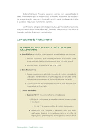 Os beneficiários do Programa passaram a contar com a possibilidade de
obter financiamento para a modernização ou reforma de sistemas de irrigação e
de armazenamento, e para a modernização ou reforma de instalações destinadas
à guarda de máquinas e implementos agrícolas.

        Esse Programa reforça o estímulo à pomicultura, por meio de financiamento,
que passa a contar com limites de até R$ 2,6 milhões, para aquisição e instalação de
telas para proteção de pomares contra granizo.



3.7 Programas de Financiamento


   PROGRAMA NACIONAL DE APOIO AO MÉDIO PRODUTOR
   RURAL (PRONAMP)

   a.	Beneficiários: proprietários rurais, posseiros, arrendatários ou parceiros que:

           I.	 Tenham, no mínimo, 80% (oitenta por cento) de sua renda bruta
               anual originária da atividade agropecuária ou extrativa vegetal;

           II.	 Possuam renda bruta anual de até R$ 800 mil.

   b.	Itens financiáveis:

           I.	 Custeio e investimento, admitida, no crédito de custeio, a inclusão de
               verbas para atendimento de pequenas despesas conceituadas como
               de investimento e manutenção do beneficiário e de sua família;

           II.	 Custeio associado ao investimento limitado a 30% do valor total
                do projeto a ser financiado;

   c.	 Limites de crédito:

           I.	 Custeio: R$ 500 mil por beneficiário em cada safra;

                1-	O limite de custeio pode ser elevado nos seguintes percentuais
                   e condições:

                     I.	 Em até 15% para os créditos de custeio, destinados a:

                 A.	 Beneficiário que comprove a existência física das reser-
                     vas legais e áreas de preservação permanente previstas na
                     legislação ou apresente plano de recuperação com anuência




Plano Agrícola e Pecuário 2012 / 2013
 