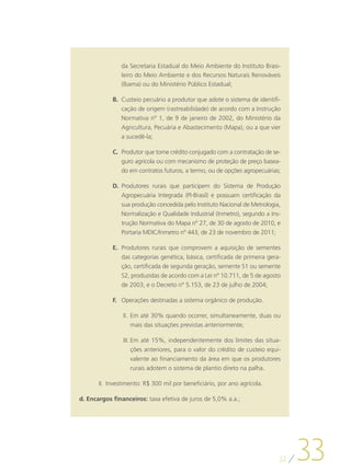 da Secretaria Estadual do Meio Ambiente do Instituto Brasi-
                leiro do Meio Ambiente e dos Recursos Naturais Renováveis
                (Ibama) ou do Ministério Público Estadual;

            B.	 Custeio pecuário a produtor que adote o sistema de identifi-
                cação de origem (rastreabilidade) de acordo com a Instrução
                Normativa nº 1, de 9 de janeiro de 2002, do Ministério da
                Agricultura, Pecuária e Abastecimento (Mapa), ou a que vier
                a sucedê-la;

            C.	 Produtor que tome crédito conjugado com a contratação de se-
                guro agrícola ou com mecanismo de proteção de preço basea-
                do em contratos futuros, a termo, ou de opções agropecuárias;

            D.	 Produtores rurais que participem do Sistema de Produção
                Agropecuária Integrada (PI-Brasil) e possuam certificação da
                sua produção concedida pelo Instituto Nacional de Metrologia,
                Normalização e Qualidade Industrial (Inmetro), segundo a Ins-
                trução Normativa do Mapa nº 27, de 30 de agosto de 2010, e
                Portaria MDIC/Inmetro nº 443, de 23 de novembro de 2011;

            E.	 Produtores rurais que comprovem a aquisição de sementes
                das categorias genética, básica, certificada de primeira gera-
                ção, certificada de segunda geração, semente S1 ou semente
                S2, produzidas de acordo com a Lei nº 10.711, de 5 de agosto
                de 2003, e o Decreto nº 5.153, de 23 de julho de 2004;

            F.	 Operações destinadas a sistema orgânico de produção.

                II.	 Em até 30% quando ocorrer, simultaneamente, duas ou
                     mais das situações previstas anteriormente;

                III.	Em até 15%, independentemente dos limites das situa-
                     ções anteriores, para o valor do crédito de custeio equi-
                     valente ao financiamento da área em que os produtores
                     rurais adotem o sistema de plantio direto na palha.

       II.	 Investimento: R$ 300 mil por beneficiário, por ano agrícola.

d.	Encargos financeiros: taxa efetiva de juros de 5,0% a.a.;




                                                                             32
                                                                                  33
 