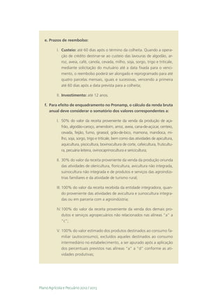 e.	Prazos de reembolso:

           I.	 Custeio: até 60 dias após o término da colheita. Quando a opera-
               ção de crédito destinar-se ao custeio das lavouras de algodão, ar-
               roz, aveia, café, canola, cevada, milho, soja, sorgo, trigo e triticale,
               mediante solicitação do mutuário até a data fixada para o venci-
               mento, o reembolso poderá ser alongado e reprogramado para até
               quatro parcelas mensais, iguais e sucessivas, vencendo a primeira
               até 60 dias após a data prevista para a colheita;

           II.	 Investimento: até 12 anos.

   f.	 Para efeito de enquadramento no Pronamp, o cálculo da renda bruta
       anual deve considerar o somatório dos valores correspondentes a:

           I.	 50% do valor da receita proveniente da venda da produção de aça-
               frão, algodão-caroço, amendoim, arroz, aveia, cana-de-açúcar, centeio,
               cevada, feijão, fumo, girassol, grão-de-bico, mamona, mandioca, mi-
               lho, soja, sorgo, trigo e triticale, bem como das atividades de apicultura,
               aquicultura, piscicultura, bovinocultura de corte, cafeicultura, fruticultu-
               ra, pecuária leiteira, ovinocaprinocultura e sericicultura;

           II.	 30% do valor da receita proveniente da venda da produção oriunda
                das atividades de olericultura, floricultura, avicultura não integrada,
                suinocultura não integrada e de produtos e serviços das agroindús-
                trias familiares e da atividade de turismo rural;

           III.	100% do valor da receita recebida da entidade integradora, quan-
                do proveniente das atividades de avicultura e suinocultura integra-
                das ou em parceria com a agroindústria;

           IV.	100% do valor da receita proveniente da venda dos demais pro-
               dutos e serviços agropecuários não relacionados nas alíneas “a” a
               “c”;

           V.	100% do valor estimado dos produtos destinados ao consumo fa-
              miliar (autoconsumo), excluídos aqueles destinados ao consumo
              intermediário no estabelecimento, a ser apurado após a aplicação
              dos percentuais previstos nas alíneas “a” a “d” conforme as ati-
              vidades produtivas;




Plano Agrícola e Pecuário 2012 / 2013
 