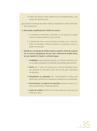 VI.	 00% das demais rendas obtidas fora do estabelecimento e das
          1
          rendas não agropecuárias;

g.	É possível a obtenção de crédito coletivo, respeitados os limites individuais
   de financiamento;

h.	Renovação simplificada de crédito de custeio:

       I.	 A renovação é automática, ocorrendo no dia seguinte ao paga-
           mento do crédito referente à safra anterior;

       II.	 O desembolso dos recursos será feito de acordo com o ciclo pro-
            dutivo da atividade, conforme previsto no orçamento, plano ou
            projeto de execução.

i.	 Admite-se a concessão de crédito rotativo, quando a fonte de recursos
    for os recursos obrigatórios de que trata o Manual de Crédito Rural,
    em seu Capítulo VI, Seção 2, conforme segue:

       I.	 Finalidades: custeio agrícola e pecuário, com base em orçamento, pla-
           no ou projeto abrangendo as atividades desenvolvidas pelo produtor;

       II.	 Prazo: até 11 meses, de acordo com o ciclo das atividades assisti-
            das, podendo ser renovado a partir de um mês após a liquidação
            da operação;

       III.	Desembolso ou utilização: livre movimentação do crédito pelo
            beneficiário, admitindo-se utilização em parcela única e reutilizações;

       IV.	Amortizações na vigência da operação: parciais ou total, a cri-
           tério do beneficiário, mediante depósito;

       V.	Limite de crédito: R$ 50 mil a ser descontado, em cada safra, do
          limite do custeio;




                                                                                  34
                                                                                       35
 