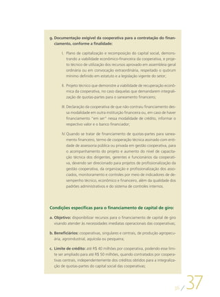 g.	Documentação exigível da cooperativa para a contratação do finan-
   ciamento, conforme a finalidade:

       I.	 Plano de capitalização e recomposição do capital social, demons-
           trando a viabilidade econômico-financeira da cooperativa, e proje-
           to técnico de utilização dos recursos aprovado em assembleia geral
           ordinária ou em convocação extraordinária, respeitado o quórum
           mínimo definido em estatuto e a legislação vigente do setor;

       II.	 Projeto técnico que demonstre a viabilidade de recuperação econô-
            mica da cooperativa, no caso daquelas que demandarem integrali-
          zação de quotas-partes para o saneamento financeiro;

       III.	Declaração da cooperativa de que não contraiu financiamento des-
            sa modalidade em outra instituição financeira ou, em caso de haver
            financiamento “em ser” nessa modalidade de crédito, informar o
            respectivo valor e o banco financiador;

       IV.	Quando se tratar de financiamento de quotas-partes para sanea-
           mento financeiro, termo de cooperação técnica assinado com enti-
           dade de assessoria pública ou privada em gestão cooperativa, para
           o acompanhamento do projeto e aumento do nível de capacita-
           ção técnica dos dirigentes, gerentes e funcionários da cooperati-
           va, devendo ser direcionado para projetos de profissionalização da
           gestão cooperativa, da organização e profissionalização dos asso-
           ciados, monitoramento e controles por meio de indicadores de de-
           sempenho técnico, econômico e financeiro, além da qualidade dos
           padrões administrativos e do sistema de controles internos.




Condições específicas para o financiamento de capital de giro:

a.	Objetivo: disponibilizar recursos para o financiamento de capital de giro
   visando atender às necessidades imediatas operacionais das cooperativas;

b.	Beneficiários: cooperativas, singulares e centrais, de produção agropecu-
   ária, agroindustrial, aquícola ou pesqueira;

c.	 Limite de crédito: até R$ 40 milhões por cooperativa, podendo esse limi-
    te ser ampliado para até R$ 50 milhões, quando contratados por coopera-
    tivas centrais, independentemente dos créditos obtidos para a integraliza-
    ção de quotas-partes do capital social das cooperativas;




                                                                             36
                                                                                  37
 