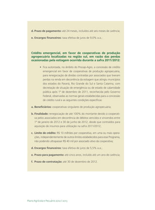 d.	Prazo de pagamento: até 24 meses, incluídos até seis meses de carência;

   e.	Encargos financeiros: taxa efetiva de juros de 9,0% a.a.;




   Crédito emergencial, em favor de cooperativas de produção
   agropecuária localizadas na região sul, em razão das perdas
   ocasionadas pela estiagem ocorrida durante a safra 2011/2012:

           •	 Fica autorizada, no âmbito do Procap-Agro, a concessão de crédito
              emergencial em favor de cooperativas de produção agropecuária,
              para renegociação de dívidas contraídas por associados que tiveram
              perdas na renda em decorrência da estiagem que atingiu municípios
              dos estados do Paraná, Rio Grande do Sul e Santa Catarina, com
              decretação de situação de emergência ou de estado de calamidade
              pública após 1º de dezembro de 2011, reconhecida pelo Governo
              Federal, observadas as normas gerais estabelecidas para a concessão
              de crédito rural e as seguintes condições específicas:

   a.	Beneficiários: cooperativas singulares de produção agropecuária;

   b.	Finalidade: renegociação de até 100% do montante devido à cooperati-
      va pelos associados em decorrência de débitos vencidos e vincendos entre
      1° de janeiro de 2012 e 30 de junho de 2012, desde que contraídos para
      aquisição de insumos para utilização na safra 2011/2012;

   c.	 Limite de crédito: R$ 10 milhões por cooperativa, em uma ou mais opera-
       ções, independentemente de outros limites estabelecidos para esse Programa,
       não podendo ultrapassar R$ 40 mil por associado ativo da cooperativa;

   d.	Encargos financeiros: taxa efetiva de juros de 5,5% a.a.;

   e.	Prazo para pagamento: até cinco anos, incluído até um ano de carência;

   f.	 Prazo de contratação: até 30 de dezembro de 2012.




Plano Agrícola e Pecuário 2012 / 2013
 