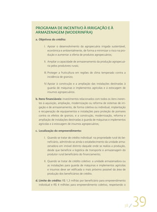 PROGRAMA DE INCENTIVO À IRRIGAÇÃO E À
ARMAZENAGEM (MODERINFRA)
a.	Objetivos do crédito:

       I.	 Apoiar o desenvolvimento da agropecuária irrigada sustentável,
           econômica e ambientalmente, de forma a minimizar o risco na pro-
           dução e aumentar a oferta de produtos agropecuários;

       II.	 Ampliar a capacidade de armazenamento da produção agropecuá-
            ria pelos produtores rurais;

       III.	Proteger a fruticultura em regiões de clima temperado contra a
            incidência de granizo;

       IV.	Apoiar à construção e a ampliação das instalações destinadas à
           guarda de máquinas e implementos agrícolas e à estocagem de
           insumos agropecuários.

b.	Itens financiáveis: investimentos relacionados com todos os itens ineren-
   tes à aquisição, ampliação, modernização ou reforma de sistemas de irri-
   gação e de armazenamento, de forma coletiva ou individual, implantação
   e recuperação de equipamentos e instalações para proteção de pomares
   contra os efeitos de granizo, e a construção, modernização, reforma e
   ampliação de instalações destinadas à guarda de máquinas e implementos
   agrícolas e à estocagem de insumos agropecuários;

c.	 Localização do empreendimento:

       I.	 Quando se tratar de crédito individual: na propriedade rural do be-
           neficiário, admitindo-se ainda o estabelecimento da unidade arma-
           zenadora em imóvel distinto daquele onde se realiza a produção,
           desde que beneficie a logística de transporte e armazenagem do
           produtor rural beneficiário do financiamento;

       II.	 Quando se tratar de crédito coletivo: a unidade armazenadora ou
            as instalações para guarda de máquinas e implementos agrícolas
            e insumos deve ser edificada o mais próximo possível da área de
            produção dos beneficiários de crédito.

d.	Limite de crédito: R$ 1,3 milhão por beneficiário para empreendimento
   individual e R$ 4 milhões para empreendimento coletivo, respeitando o




                                                                            38
                                                                                 39
 