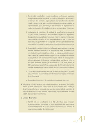 I.	 Construção, instalação e modernização de benfeitorias, aquisição
           de equipamentos de uso geral, inclusive os destinados ao manejo e
           contenção dos animais e à geração de energia alternativa à eletri-
           cidade convencional, além de outros investimentos necessários ao
           suprimento de água, alimentação e tratamento de dejetos relacio-
           nados às atividades de criação animal ao amparo deste Programa;

       II.	 Implantação de frigorífico e de unidade de beneficiamento, industria-
            lização, acondicionamento e armazenagem de pescados e produtos
            da aquicultura, aquisição de máquinas, motores, equipamentos e de-
            mais materiais utilizados na pesca e produção aquícola, inclusive em-
            barcações, equipamentos de navegação, comunicação e ecossondas,
            e demais itens necessários ao empreendimento pesqueiro e aquícola;

       III.	Reposição de matrizes bovinas ou bubalinas, por produtores rurais que
            tenham aderido à certificação de propriedades livres ou monitoradas
            em relação à brucelose ou à tuberculose, ou cujas propriedades estejam
            participando de inquérito epidemiológico oficial em relação às doenças
            citadas; tenham tido animais sacrificados em virtude de reação positiva
            a testes detectores de brucelose ou tuberculose; atendam a todos os
            requisitos referentes à Instrução Normativa nº 6, de 8 de janeiro de
            2004, da Secretaria de Defesa Agropecuária do Ministério da Agricul-
            tura, Pecuária e Abastecimento (Mapa), e outros normativos correlatos;

       IV.	Obras decorrentes da execução de projeto de adequação sanitária
           e/ou ambiental relacionado às atividades constantes das finalidades
           deste Programa;

       V.	Aquisição de matrizes e de reprodutores ovinos e caprinos.

d.	Admite-se o financiamento de custeio associado ao projeto de investi-
   mento quando relacionado com gastos de manutenção até a obtenção
   da primeira colheita ou produção ou quando relacionado à aquisição de
   matrizes e de reprodutores bovinos, na atividade pecuária leiteira, limitado
   a 35% do valor do investimento;

e.	Limites de crédito:

       I.	 R$ 600 mil por beneficiário, e de R$ 1,8 milhão para empreen-
           dimento coletivo, respeitado o limite individual por participante,
           independentemente de outros créditos contraídos ao amparo de
           recursos controlados do crédito rural;




                                                                                 40
                                                                                      41
 