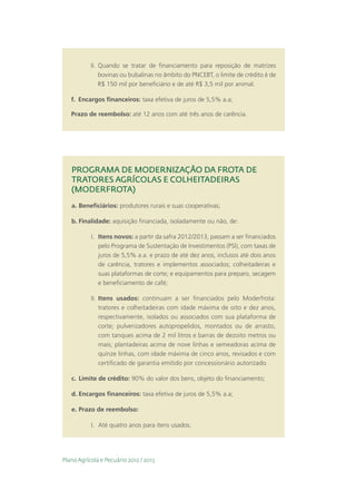 II.	 Quando se tratar de financiamento para reposição de matrizes
                bovinas ou bubalinas no âmbito do PNCEBT, o limite de crédito é de
                R$ 150 mil por beneficiário e de até R$ 3,5 mil por animal.

   f.	 Encargos financeiros: taxa efetiva de juros de 5,5% a.a;

   Prazo de reembolso: até 12 anos com até três anos de carência.




   PROGRAMA DE MODERNIZAÇÃO DA FROTA DE
   TRATORES AGRÍCOLAS E COLHEITADEIRAS
   (MODERFROTA)
   a.	Beneficiários: produtores rurais e suas cooperativas;

   b.	Finalidade: aquisição financiada, isoladamente ou não, de:

           I.	 Itens novos: a partir da safra 2012/2013, passam a ser financiados
               pelo Programa de Sustentação de Investimentos (PSI), com taxas de
               juros de 5,5% a.a. e prazo de até dez anos, inclusos até dois anos
               de carência, tratores e implementos associados; colheitadeiras e
               suas plataformas de corte; e equipamentos para preparo, secagem
               e beneficiamento de café;

           II.	 Itens usados: continuam a ser financiados pelo Moderfrota:
                tratores e colheitadeiras com idade máxima de oito e dez anos,
                respectivamente, isolados ou associados com sua plataforma de
                corte; pulverizadores autopropelidos, montados ou de arrasto,
                com tanques acima de 2 mil litros e barras de dezoito metros ou
                mais; plantadeiras acima de nove linhas e semeadoras acima de
                quinze linhas, com idade máxima de cinco anos, revisados e com
                certificado de garantia emitido por concessionário autorizado.

   c.	 Limite de crédito: 90% do valor dos bens, objeto do financiamento;

   d.	Encargos financeiros: taxa efetiva de juros de 5,5% a.a;

   e.	Prazo de reembolso:

           I.	 Até quatro anos para itens usados.




Plano Agrícola e Pecuário 2012 / 2013
 