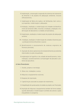 IV.	Implantação, conservação e expansão de sistemas de tratamento
               de efluentes e de projetos de adequação ambiental, inclusive
               reflorestamento;

           V.	Implantação de fábrica de rações e de fertilizantes, bem como a
              sua expansão, modernização e adequação;

           VI.	nstalação, ampliação e modernização de Unidades de Beneficia-
              I
              mento de Sementes (UBS), incluindo a instalação, ampliação e mo-
              dernização de laboratórios e unidades armazenadoras;

          VII.	Implantação, ampliação e modernização de projetos de adequação
              sanitária;

          VIII.	 nstalação, ampliação e modernização de unidades industriais para
                 I
                 a produção de biocombustíveis e açúcar;

          IX.	Beneficiamento e processamento de materiais originários de
              florestas plantadas;

           X.	Aquisição de ativos operacionais de empreendimentos já existentes
              relacionados às ações enquadradas;

           XI.	mplantação de frigorífico e de unidade de beneficiamento, indus-
              I
              trialização, acondicionamento e armazenagem de pescados e pro-
              dutos da aquicultura.

   d.	Itens financiáveis:

           I.	 Estudos, projetos e tecnologia;

           II.	 Obras civis, instalações e outros;

           III.	Máquinas e equipamentos nacionais;

           IV.	Despesas de importação;

           V.	Capital de giro associado ao projeto de investimento;

           VI.	ntegralização de quotas-partes vinculadas ao projeto a ser financiado;
              I

          VII.	Aquisição de máquinas e equipamentos também de forma isolada,
               quando destinados à modernização no âmbito dos setores e ações
               enquadráveis no programa;




Plano Agrícola e Pecuário 2012 / 2013
 