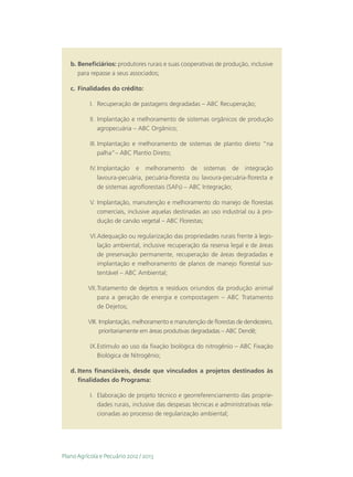 b.	Beneficiários: produtores rurais e suas cooperativas de produção, inclusive
      para repasse a seus associados;

   c.	 Finalidades do crédito:

           I.	 Recuperação de pastagens degradadas – ABC Recuperação;

           II.	 Implantação e melhoramento de sistemas orgânicos de produção
                agropecuária – ABC Orgânico;

           III.	Implantação e melhoramento de sistemas de plantio direto “na
                palha”– ABC Plantio Direto;

           IV.	Implantação e melhoramento de sistemas de integração
               lavoura-pecuária, pecuária-floresta ou lavoura-pecuária-floresta e
               de sistemas agroflorestais (SAFs) – ABC Integração;

           V.	Implantação, manutenção e melhoramento do manejo de florestas
              comerciais, inclusive aquelas destinadas ao uso industrial ou à pro-
              dução de carvão vegetal – ABC Florestas;

           VI.	 dequação ou regularização das propriedades rurais frente à legis-
              A
              lação ambiental, inclusive recuperação da reserva legal e de áreas
              de preservação permanente, recuperação de áreas degradadas e
              implantação e melhoramento de planos de manejo florestal sus-
              tentável – ABC Ambiental;

          VII.	Tratamento de dejetos e resíduos oriundos da produção animal
               para a geração de energia e compostagem – ABC Tratamento
               de Dejetos;

          VIII.	Implantação, melhoramento e manutenção de florestas de dendezeiro,
                 prioritariamente em áreas produtivas degradadas – ABC Dendê;

           IX.	 stímulo ao uso da fixação biológica do nitrogênio – ABC Fixação
              E
              Biológica de Nitrogênio;

   d.	Itens financiáveis, desde que vinculados a projetos destinados às
      finalidades do Programa:

           I.	 Elaboração de projeto técnico e georreferenciamento das proprie-
               dades rurais, inclusive das despesas técnicas e administrativas rela-
               cionadas ao processo de regularização ambiental;




Plano Agrícola e Pecuário 2012 / 2013
 