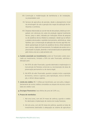 XIV.	  onstrução e modernização de benfeitorias e de instalações,
               C
               na propriedade rural;

          XV.	 Serviços de agricultura de precisão, desde o planejamento inicial
                da amostragem do solo à geração dos mapas de aplicação de fer-
                tilizantes e corretivos;

         XVI.	  espesas relacionadas ao uso de mão de obra própria, desde que com-
               D
               patíveis com estruturas de custos de produção regional (coeficiente
               técnico, preço e valor), indicadas por instituições oficiais de pesquisa
               ou de assistência técnica (federal ou estadual), e desde que se refiram
               a projetos estruturados e assistidos tecnicamente, admitindo-se, nessa
               hipótese, que a comprovação da aplicação dos recursos seja feita me-
               diante apresentação de laudo de assistência técnica oficial atestando
               que o serviço, objeto de financiamento, foi realizado de acordo com o
               preconizado no projeto, devendo o mencionado laudo ser apresentado
               pelo menos uma vez a cada semestre civil;

   e.	Custeio associado ao investimento: pode ser financiado custeio asso-
      ciado ao investimento, limitado a 30% do valor financiado, admitida a
      elevação para:

           I.	 Até 35% do valor financiado, quando destinado à implantação e à
               manutenção de florestas comerciais ou recomposição de áreas de
               preservação permanente ou de reserva legal;

           II.	 Até 40% do valor financiado, quando o projeto incluir a aquisição
                de bovinos, ovinos e caprinos, para reprodução, recria e termina-
                ção, e sêmen dessas espécies

   f.	 Limite de crédito: R$ 1 milhão por beneficiário, por ano-safra, indepen-
       dentemente de outros créditos concedidos ao amparo de recursos contro-
       lados do crédito rural;

   g.	Encargos financeiros: taxa efetiva de juros de 5,0% a.a.;

   h.	Prazos de reembolso:

           I.	 Até cinco anos, com até 24 meses de carência, quando o crédito
               for destinado à implantação de viveiros de mudas florestais;

           II.	 Até oito anos, com até 36 meses de carência, quando se tratar de
                investimentos destinados à adequação ao sistema de agricultura




Plano Agrícola e Pecuário 2012 / 2013
 