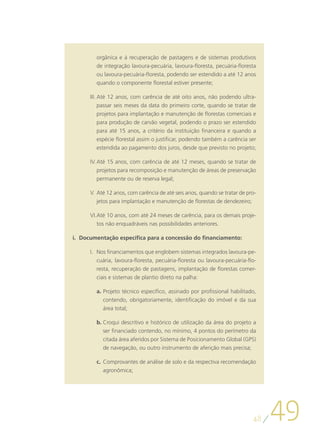 orgânica e à recuperação de pastagens e de sistemas produtivos
        de integração lavoura-pecuária, lavoura-floresta, pecuária-floresta
        ou lavoura-pecuária-floresta, podendo ser estendido a até 12 anos
        quando o componente florestal estiver presente;

      III.	Até 12 anos, com carência de até oito anos, não podendo ultra-
           passar seis meses da data do primeiro corte, quando se tratar de
           projetos para implantação e manutenção de florestas comerciais e
           para produção de carvão vegetal, podendo o prazo ser estendido
           para até 15 anos, a critério da instituição financeira e quando a
           espécie florestal assim o justificar, podendo também a carência ser
        estendida ao pagamento dos juros, desde que previsto no projeto;

      IV.	Até 15 anos, com carência de até 12 meses, quando se tratar de
          projetos para recomposição e manutenção de áreas de preservação
          permanente ou de reserva legal;

      V.	Até 12 anos, com carência de até seis anos, quando se tratar de pro-
         jetos para implantação e manutenção de florestas de dendezeiro;

      VI.	 té 10 anos, com até 24 meses de carência, para os demais proje-
         A
         tos não enquadráveis nas possibilidades anteriores.

i.	 Documentação específica para a concessão do financiamento:

      I.	 Nos financiamentos que englobem sistemas integrados lavoura-pe-
          cuária, lavoura-floresta, pecuária-floresta ou lavoura-pecuária-flo-
          resta, recuperação de pastagens, implantação de florestas comer-
          ciais e sistemas de plantio direto na palha:

        a.	Projeto técnico específico, assinado por profissional habilitado,
           contendo, obrigatoriamente, identificação do imóvel e da sua
           área total;

        b.	Croqui descritivo e histórico de utilização da área do projeto a
           ser financiado contendo, no mínimo, 4 pontos do perímetro da
           citada área aferidos por Sistema de Posicionamento Global (GPS)
           de navegação, ou outro instrumento de aferição mais precisa;

        c.	 Comprovantes de análise de solo e da respectiva recomendação
            agronômica;




                                                                            48
                                                                                 49
 