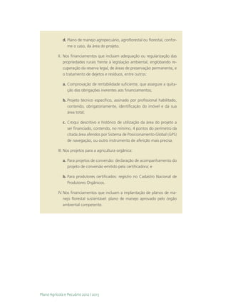 d.	Plano de manejo agropecuário, agroflorestal ou florestal, confor-
                 me o caso, da área do projeto.

           II.	 Nos financiamentos que incluam adequação ou regularização das
                propriedades rurais frente à legislação ambiental, englobando re-
                cuperação da reserva legal, de áreas de preservação permanente, e
                o tratamento de dejetos e resíduos, entre outros:

              a.	Comprovação de rentabilidade suficiente, que assegure a quita-
                 ção das obrigações inerentes aos financiamentos;

              b.	Projeto técnico específico, assinado por profissional habilitado,
                 contendo, obrigatoriamente, identificação do imóvel e da sua
                 área total;

              c.	 Croqui descritivo e histórico de utilização da área do projeto a
                  ser financiado, contendo, no mínimo, 4 pontos do perímetro da
                  citada área aferidos por Sistema de Posicionamento Global (GPS)
                  de navegação, ou outro instrumento de aferição mais precisa.

           III.	Nos projetos para a agricultura orgânica:

              a.	Para projetos de conversão: declaração de acompanhamento do
                 projeto de conversão emitido pela certificadora; e

              b.	Para produtores certificados: registro no Cadastro Nacional de
                 Produtores Orgânicos.

           IV.	Nos financiamentos que incluam a implantação de planos de ma-
               nejo florestal sustentável: plano de manejo aprovado pelo órgão
               ambiental competente.




Plano Agrícola e Pecuário 2012 / 2013
 