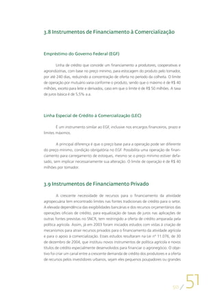 3.8 Instrumentos de Financiamento à Comercialização



Empréstimo do Governo Federal (EGF)

        Linha de crédito que concede um financiamento a produtores, cooperativas e
agroindústrias, com base no preço mínimo, para estocagem do produto pelo tomador,
por até 240 dias, reduzindo a concentração de oferta no período da colheita. O limite
de operação por mutuário varia conforme o produto, sendo que o máximo é de R$ 40
milhões, exceto para leite e derivados, caso em que o limite é de R$ 50 milhões. A taxa
de juros básica é de 5,5% a.a.




Linha Especial de Crédito à Comercialização (LEC)

        É um instrumento similar ao EGF, inclusive nos encargos financeiros, prazo e
limites máximos.

       A principal diferença é que o preço base para a operação pode ser diferente
do preço mínimo, condição obrigatória no EGF. Possibilita uma operação de finan-
ciamento para carregamento de estoques, mesmo se o preço mínimo estiver defa-
sado, sem implicar necessariamente sua alteração. O limite de operação é de R$ 40
milhões por tomador.



3.9 Instrumentos de Financiamento Privado

         A crescente necessidade de recursos para o financiamento da atividade
agropecuária tem encontrado limites nas fontes tradicionais de crédito para o setor.
A elevada dependência das exigibilidades bancárias e dos recursos orçamentários das
operações oficiais de crédito, para equalização de taxas de juros nas aplicações de
outras fontes previstas no SNCR, tem restringido a oferta de crédito amparada pela
política agrícola. Assim, já em 2003 foram iniciados estudos com vistas à criação de
mecanismos para atrair recursos privados para o financiamento da atividade agrícola
e para o apoio à comercialização. Esses estudos resultaram na Lei nº 11.076, de 30
de dezembro de 2004, que instituiu novos instrumentos de política agrícola e novos
títulos de crédito especialmente desenvolvidos para financiar o agronegócio. O obje-
tivo foi criar um canal entre a crescente demanda de crédito dos produtores e a oferta
de recursos pelos investidores urbanos, sejam eles pequenos poupadores ou grandes




                                                                                 50
                                                                                          51
 