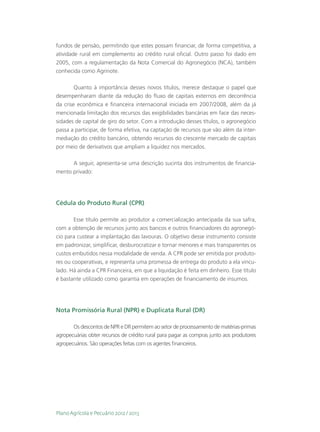 fundos de pensão, permitindo que estes possam financiar, de forma competitiva, a
atividade rural em complemento ao crédito rural oficial. Outro passo foi dado em
2005, com a regulamentação da Nota Comercial do Agronegócio (NCA), também
conhecida como Agrinote.

        Quanto à importância desses novos títulos, merece destaque o papel que
desempenharam diante da redução do fluxo de capitais externos em decorrência
da crise econômica e financeira internacional iniciada em 2007/2008, além da já
mencionada limitação dos recursos das exigibilidades bancárias em face das neces-
sidades de capital de giro do setor. Com a introdução desses títulos, o agronegócio
passa a participar, de forma efetiva, na captação de recursos que vão além da inter-
mediação do crédito bancário, obtendo recursos do crescente mercado de capitais
por meio de derivativos que ampliam a liquidez nos mercados.

      A seguir, apresenta-se uma descrição sucinta dos instrumentos de financia-
mento privado:




Cédula do Produto Rural (CPR)

        Esse título permite ao produtor a comercialização antecipada da sua safra,
com a obtenção de recursos junto aos bancos e outros financiadores do agronegó-
cio para custear a implantação das lavouras. O objetivo desse instrumento consiste
em padronizar, simplificar, desburocratizar e tornar menores e mais transparentes os
custos embutidos nessa modalidade de venda. A CPR pode ser emitida por produto-
res ou cooperativas, e representa uma promessa de entrega do produto a ela vincu-
lado. Há ainda a CPR Financeira, em que a liquidação é feita em dinheiro. Esse título
é bastante utilizado como garantia em operações de financiamento de insumos.




Nota Promissória Rural (NPR) e Duplicata Rural (DR)

       Os descontos de NPR e DR permitem ao setor de processamento de matérias-primas
agropecuárias obter recursos de crédito rural para pagar as compras junto aos produtores
agropecuários. São operações feitas com os agentes financeiros.




Plano Agrícola e Pecuário 2012 / 2013
 