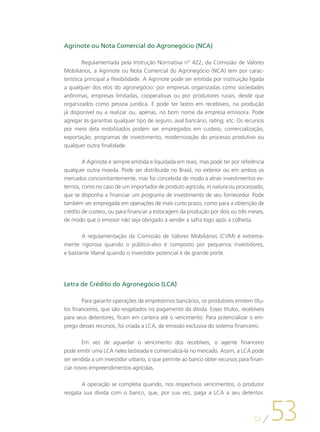Agrinote ou Nota Comercial do Agronegócio (NCA)

         Regulamentada pela Instrução Normativa n° 422, da Comissão de Valores
Mobiliários, a Agrinote ou Nota Comercial do Agronegócio (NCA) tem por carac-
terística principal a flexibilidade. A Agrinote pode ser emitida por instituição ligada
a qualquer dos elos do agronegócio: por empresas organizadas como sociedades
anônimas, empresas limitadas, cooperativas ou por produtores rurais, desde que
organizados como pessoa jurídica. E pode ter lastro em recebíveis, na produção
já disponível ou a realizar ou, apenas, no bom nome da empresa emissora. Pode
agregar às garantias qualquer tipo de seguro, aval bancário, rating, etc. Os recursos
por meio dela mobilizados podem ser empregados em custeio, comercialização,
exportação, programas de investimento, modernização do processo produtivo ou
qualquer outra finalidade.

        A Agrinote é sempre emitida e liquidada em reais, mas pode ter por referência
qualquer outra moeda. Pode ser distribuída no Brasil, no exterior ou em ambos os
mercados concomitantemente, mas foi concebida de modo a atrair investimentos ex-
ternos, como no caso de um importador de produto agrícola, in natura ou processado,
que se disponha a financiar um programa de investimento de seu fornecedor. Pode
também ser empregada em operações de mais curto prazo, como para a obtenção de
crédito de custeio, ou para financiar a estocagem da produção por dois ou três meses,
de modo que o emissor não seja obrigado a vender a safra logo após a colheita.

       A regulamentação da Comissão de Valores Mobiliários (CVM) é extrema-
mente rigorosa quando o público-alvo é composto por pequenos investidores,
e bastante liberal quando o investidor potencial é de grande porte.




Letra de Crédito do Agronegócio (LCA)

        Para garantir operações de empréstimos bancários, os produtores emitem títu-
los financeiros, que são resgatados no pagamento da dívida. Esses títulos, recebíveis
para seus detentores, ficam em carteira até o vencimento. Para potencializar o em-
prego desses recursos, foi criada a LCA, de emissão exclusiva do sistema financeiro.

        Em vez de aguardar o vencimento dos recebíveis, o agente financeiro
pode emitir uma LCA neles lastreada e comercializá-la no mercado. Assim, a LCA pode
ser vendida a um investidor urbano, o que permite ao banco obter recursos para finan-
ciar novos empreendimentos agrícolas.

       A operação se completa quando, nos respectivos vencimentos, o produtor




                                                                                          53
resgata sua dívida com o banco, que, por sua vez, paga a LCA a seu detentor.



                                                                                  52
 