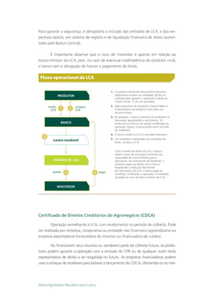 Para garantir a segurança, é obrigatória a inclusão das emissões de LCA, e dos res-
pectivos lastros, em sistema de registro e de liquidação financeira de ativos (autori-
zado pelo Banco Central).

      É importante observar que o risco do investidor é apenas em relação ao
banco emissor da LCA, pois, no caso de eventual inadimplência do produtor rural,
o banco tem a obrigação de honrar o pagamento do título.

 Fluxo operacional da LCA

                                               1. O produtor demanda ﬁnaciamento bancário,
              PRODUTOR                            objetivando custear sua atividade. Emite um
                                                  recebível para garantir a operação (Cédula de
                                                  Crédito Rural - CCR, por exemplo);
      emite                compra              2. Após assinatura do recebível, o banco libera o
       CCR                 CCR                    ﬁnanciamento ao produtor (com base nos
                                                  recursos livres);
                                               3. No passado, o banco mantinha os recebíveis na
                                                  tesouraria, aguardando o vencimento. Só
               BANCO                              então teria o retorno do capital imobilizado na
                                                  operação. Agora, o banco pode reunir um lote
                                                  de recebíveis;
                                               4. O banco vende a LCA no mercado ﬁnanceiro;
                                               5. Um investidor, interessado nas condições do
         Lastro recebível
                                                  título, compra a LCA.


                                                  Com a receita da venda da LCA, o banco
                                                  obtém novos recursos para aumentar sua
                                                  capacidade de ﬁnanciamento para a
         EMISSÃO DE LCA                           agricultura. No vencimento do recebível, o
                                                  produtor paga sua dívida com o banco,
                                                  resgatando o título por ele emitido.
         vende                          paga      No vencimento da LCA, o banco paga ao
                                                  investidor, ﬁnalizando a operação. O investidor
                                                  se expõe ao risco do banco emissor da LCA.


              INVESTIDOR




Certificado de Direitos Creditórios do Agronegócio (CDCA)

        Operação semelhante à LCA, com recebimento no período de colheita. Pode
ser realizada por empresa, cooperativa ou entidade não financeira (agroindústria ou
empresa exportadora) fornecedora de insumos ou financiadora de custeio.

        Ao financiarem seus insumos ou venderem parte da colheita futura, os produ-
tores podem garantir a operação com a emissão de CPR ou de qualquer outro título
representativo de dívida a ser resgatada no futuro. As empresas financiadoras podem
usar o estoque de recebíveis para lastrear o lançamento de CDCA, ofertando-os no mer-




Plano Agrícola e Pecuário 2012 / 2013
 