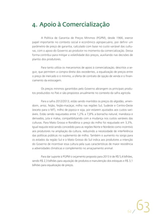 4. 	Apoio à Comercialização

       A Política de Garantia de Preços Mínimos (PGPM), desde 1966, exerce
papel importante no contexto social e econômico agropecuário, por definir um
parâmetro de preço de garantia, calculado com base no custo variável das cultu-
ras, com o apoio do Governo ao produtor no momento da comercialização. Dessa
forma contribui para mitigar a volatilidade dos preços, auxiliando nas decisões de
plantio dos produtores.

       Para tanto utiliza os mecanismos de apoio à comercialização, descritos a se-
guir, que permitem a compra direta dos excedentes, a equalização de preços entre
o preço de mercado e o mínimo, a oferta de contrato de opção de venda e o finan-
ciamento da estocagem.

       Os preços mínimos garantidos pelo Governo abrangem os principais produ-
tos produzidos no País e são propostos anualmente no contexto da safra agrícola.

        Para a safra 2012/2013, estão sendo mantidos os preços do algodão, amen-
doim, arroz, feijão, feijão-macáçar, milho nas regiões Sul, Sudeste e Centro-Oeste
(exceto para o MT), milho de pipoca e soja, por estarem ajustados aos custos vari-
áveis. Estão sendo reajustados entre 1,2% a 7,8% a borracha natural, mandioca e
derivados, juta e malva, compatibilizando com a mudança nos custos variáveis das
culturas. Para Mato Grosso e Rondônia o preço do milho foi reajustado em 3,3%.
Igual reajuste está sendo concedido para as regiões Norte e Nordeste como incentivo
aos produtores na ampliação da cultura, reduzindo a necessidade de interferência
das políticas públicas no suplemento de milho. Também o aumento no sorgo para
os estados da região Sul e o Mato Grosso do Sul indica aos produtores a intenção
do Governo de incentivar essa cultura pela suas características de maior resistência
a adversidades climáticas e complemento no arraçoamento animal.

        Para dar suporte à PGPM o orçamento proposto para 2013 é de R$ 5,4 bilhões,
sendo R$ 2,3 bilhões para aquisição de produtos e manutenção dos estoques e R$ 3,1
bilhões para equalização de preços.




                                                                               62
                                                                                       63
 