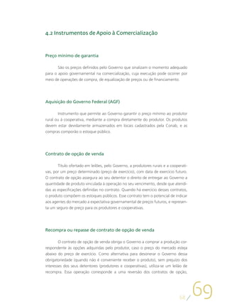 4.2 Instrumentos de Apoio à Comercialização



Preço mínimo de garantia

       São os preços definidos pelo Governo que sinalizam o momento adequado
para o apoio governamental na comercialização, cuja execução pode ocorrer por
meio de operações de compra, de equalização de preços ou de financiamento.




Aquisição do Governo Federal (AGF)

       Instrumento que permite ao Governo garantir o preço mínimo ao produtor
rural ou à cooperativa, mediante a compra diretamente do produtor. Os produtos
devem estar devidamente armazenados em locais cadastrados pela Conab, e as
compras comporão o estoque público.




Contrato de opção de venda

       Título ofertado em leilões, pelo Governo, a produtores rurais e a cooperati-
vas, por um preço determinado (preço de exercício), com data de exercício futuro.
O contrato de opção assegura ao seu detentor o direito de entregar ao Governo a
quantidade de produto vinculada à operação no seu vencimento, desde que atendi-
das as especificações definidas no contrato. Quando há exercício desses contratos,
o produto compõem os estoques públicos. Esse contrato tem o potencial de indicar
aos agentes do mercado a expectativa governamental de preços futuros, e represen-
ta um seguro de preço para os produtores e cooperativas.




Recompra ou repasse de contrato de opção de venda

        O contrato de opção de venda obriga o Governo a comprar a produção cor-
respondente às opções adquiridas pelo produtor, caso o preço do mercado esteja
abaixo do preço de exercício. Como alternativa para desonerar o Governo dessa
obrigatoriedade (quando não é conveniente receber o produto), sem prejuízo dos
interesses dos seus detentores (produtores e cooperativas), utiliza-se um leilão de
recompra. Essa operação corresponde a uma reversão dos contratos de opção,




                                                                              68
                                                                                      69
 