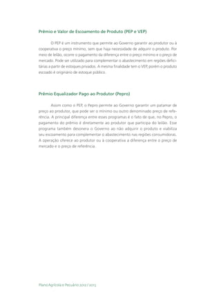 Prêmio e Valor de Escoamento de Produto (PEP e VEP)

         O PEP é um instrumento que permite ao Governo garantir ao produtor ou à
cooperativa o preço mínimo, sem que haja necessidade de adquirir o produto. Por
meio de leilão, ocorre o pagamento da diferença entre o preço mínimo e o preço de
mercado. Pode ser utilizado para complementar o abastecimento em regiões defici-
tárias a partir de estoques privados. A mesma finalidade tem o VEP, porém o produto
escoado é originário de estoque público.




Prêmio Equalizador Pago ao Produtor (Pepro)

        Assim como o PEP, o Pepro permite ao Governo garantir um patamar de
preço ao produtor, que pode ser o mínimo ou outro denominado preço de refe-
rência. A principal diferença entre esses programas é o fato de que, no Pepro, o
pagamento do prêmio é diretamente ao produtor que participa do leilão. Esse
programa também desonera o Governo ao não adquirir o produto e viabiliza
seu escoamento para complementar o abastecimento nas regiões consumidoras.
A operação oferece ao produtor ou à cooperativa a diferença entre o preço de
mercado e o preço de referência.




Plano Agrícola e Pecuário 2012 / 2013
 