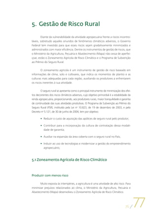 5.	 Gestão de Risco Rural

        Diante da vulnerabilidade da atividade agropecuária frente a riscos incontro-
láveis, sobretudo aqueles oriundos de fenômenos climáticos adversos, o Governo
Federal tem investido para que esses riscos sejam gradativamente minimizados e
administrados com maior eficiência. Dentre os instrumentos de gestão de riscos, que
o Ministério da Agricultura, Pecuária e Abastecimento (Mapa) não cessa de aperfei-
çoar, estão o Zoneamento Agrícola de Risco Climático e o Programa de Subvenção
ao Prêmio do Seguro Rural.

        O zoneamento agrícola é um instrumento de gestão de risco baseado em
informações de clima, solo e cultivares, que indica os momentos de plantio e as
culturas mais adequadas para cada região, auxiliando os produtores a enfrentarem
os riscos inerentes à sua atividade.

        O seguro rural se apresenta como o principal instrumento de minimização dos efei-
tos decorrentes dos riscos climáticos adversos, cujo objetivo primordial é a estabilidade da
renda agropecuária, proporcionando, aos produtores rurais, maior tranquilidade e garantia
de continuidade das suas atividades produtivas. O Programa de Subvenção ao Prêmio do
Seguro Rural (PSR), instituído pela Lei no 10.823, de 19 de dezembro de 2003, e pelo
Decreto no 5.121, de 30 de junho de 2004, tem por objetivo:

        •	 Reduzir o custo de aquisição das apólices de seguro rural pelo produtor;

        •	 Contribuir para a incorporação da cultura de contratação dessa modali-
           dade de garantia;

        •	 Auxiliar na expansão da área coberta com o seguro rural no País;

        •	 Induzir ao uso de tecnologias e modernizar a gestão do empreendimento
           agropecuário;



5.1 Zoneamento Agrícola de Risco Climático



Produzir com menos risco

       Muito exposta às intempéries, a agricultura é uma atividade de alto risco. Para
minimizar prejuízos relacionados ao clima, o Ministério da Agricultura, Pecuária e
Abastecimento (Mapa) desenvolveu o Zoneamento Agrícola de Risco Climático.




                                                                                       76
                                                                                               77
 