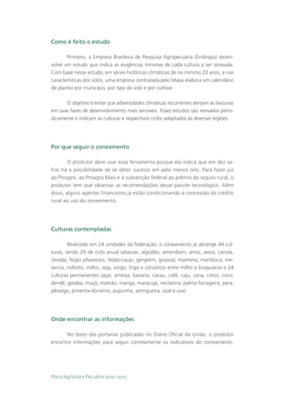 Como é feito o estudo

       Primeiro, a Empresa Brasileira de Pesquisa Agropecuária (Embrapa) desen-
volve um estudo que indica as exigências mínimas de cada cultura a ser zoneada.
Com base nesse estudo, em séries históricas climáticas de no mínimo 20 anos, e nas
características dos solos, uma empresa contratada pelo Mapa elabora um calendário
de plantio por município, por tipo de solo e por cultivar.

      O objetivo é evitar que adversidades climáticas recorrentes atinjam as lavouras
em suas fases de desenvolvimento mais sensíveis. Esses estudos são revisados perio-
dicamente e indicam as culturas e respectivos ciclos adaptados às diversas regiões.




Por que seguir o zoneamento

        O produtor deve usar essa ferramenta porque ela indica que em dez sa-
fras há a possibilidade de se obter sucesso em pelo menos oito. Para fazer jus
ao Proagro, ao Proagro Mais e à subvenção federal ao prêmio do seguro rural, o
produtor tem que observar as recomendações desse pacote tecnológico. Além
disso, alguns agentes financeiros já estão condicionando a concessão do crédito
rural ao uso do zoneamento.




Culturas contempladas

        Realizado em 24 unidades da federação, o zoneamento já abrange 44 cul-
turas, sendo 20 de ciclo anual (abacaxi, algodão, amendoim, arroz, aveia, canola,
cevada, feijão phaseolus, feijão-caupi, gergelim, girassol, mamona, mandioca, me-
lancia, milheto, milho, soja, sorgo, trigo e consórcio entre milho e braquiária) e 24
culturas permanentes (açaí, ameixa, banana, cacau, café, caju, cana, citros, coco,
dendê, goiaba, maçã, mamão, manga, maracujá, nectarina, palma forrageira, pera,
pêssego, pimenta-do-reino, pupunha, seringueira, sisal e uva).




Onde encontrar as informações

      No texto das portarias publicadas no Diário Oficial da União, o produtor
encontra informações para seguir corretamente os indicativos do zoneamento.




Plano Agrícola e Pecuário 2012 / 2013
 