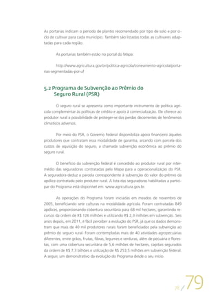 As portarias indicam o período de plantio recomendado por tipo de solo e por ci-
clo de cultivar para cada município. Também são listadas todas as cultivares adap-
tadas para cada região.

       As portarias também estão no portal do Mapa:

        http://www.agricultura.gov.br/politica-agricola/zoneamento-agricola/porta-
rias-segmentadas-por-uf



5.2 Programa de Subvenção ao Prêmio do
     Seguro Rural (PSR)

        O seguro rural se apresenta como importante instrumento de política agrí-
cola complementar às políticas de crédito e apoio à comercialização. Ele oferece ao
produtor rural a possibilidade de proteger-se das perdas decorrentes de fenômenos
climáticos adversos.

       Por meio do PSR, o Governo Federal disponibiliza apoio financeiro àqueles
produtores que contratam essa modalidade de garantia, arcando com parcela dos
custos de aquisição do seguro, a chamada subvenção econômica ao prêmio do
seguro rural.

       O benefício da subvenção federal é concedido ao produtor rural por inter-
médio das seguradoras contratadas pelo Mapa para a operacionalização do PSR.
A seguradora deduz a parcela correspondente à subvenção do valor do prêmio da
apólice contratada pelo produtor rural. A lista das seguradoras habilitadas a partici-
par do Programa está disponível em: www.agricultura.gov.br.

       As operações do Programa foram iniciadas em meados de novembro de
2005, beneficiando sete culturas na modalidade agrícola. Foram contratadas 849
apólices, proporcionando cobertura securitária para 68 mil hectares, garantindo re-
cursos da ordem de R$ 126 milhões e utilizando R$ 2,3 milhões em subvenção. Seis
anos depois, em 2011, é fácil perceber a evolução do PSR, já que os dados demons-
tram que mais de 40 mil produtores rurais foram beneficiados pela subvenção ao
prêmio do seguro rural. Foram contempladas mais de 40 atividades agropecuárias
diferentes, entre grãos, frutas, fibras, legumes e verduras, além de pecuária e flores-
tas, com uma cobertura securitária de 5,6 milhões de hectares, capitais segurados
da ordem de R$ 7,3 bilhões e utilização de R$ 253,5 milhões em subvenção federal.
A seguir, um demonstrativo da evolução do Programa desde o seu início.




                                                                                  78
                                                                                          79
 