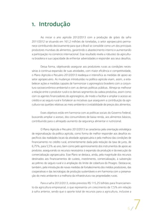 1.	Introdução

         Ao iniciar o ano agrícola 2012/2013 com a produção de grãos da safra
2011/2012 se situando em 161,2 milhões de toneladas, o setor agropecuário perma-
nece contribuindo decisivamente para que o Brasil se consolide como um dos principais
produtores mundiais de alimentos, garantindo o abastecimento interno e aumentando
a participação no comércio internacional. Esse resultado revela a robustez da agricultu-
ra brasileira e sua capacidade de enfrentar adversidades e responder aos seus desafios.

        Dessa forma, objetivando assegurar aos produtores rurais as condições neces-
sárias à contínua expansão de suas atividades, com maior eficiência e competitividade,
o Plano Agrícola e Pecuário 2012/2013 readequa e intensifica as medidas de apoio ao
setor agropecuário. As mudanças introduzidas na política agrícola visam, assim, a esta-
belecer ações e medidas capazes de harmonizar o agronegócio brasileiro com a conjun-
tura socioeconômico-ambiental e com as demais políticas públicas. Almeja-se melhorar
a relação entre o produtor rural e os demais segmentos da cadeia produtiva, assim como
com os agentes financiadores do agronegócio, de modo a facilitar e ampliar o acesso ao
crédito e ao seguro rural e fortalecer as iniciativas que assegurem a contribuição da agri-
cultura nas quetões relativas ao meio ambiente e à estabilidade de preços dos alimentos.

       Esses objetivos estão em harmonia com as políticas sociais do Governo Federal,
buscando ampliar o acesso, dos consumidores de baixa renda, aos alimentos básicos,
contribuindo para o almejado aumento da segurança alimentar e nutricional.

        O Plano Agrícola e Pecuário 2012/2013 se caracteriza pela orientação estratégica
de regionalização da política agrícola, como forma de melhor responder aos desafios es-
pecíficos das realidades locais da atividade agropecuária e pela melhora das condições de
financiamento no crédito rural, eminentemente dada pela redução da taxa de juros, de
6,75%, para 5,5% ao ano, bem como pelo aprimoramento dos instrumentos de apoio ao
produtor, assegurando os recursos necessários à expansão da produção e da execução da
comercialização agropecuária. Esse Plano se destaca, ainda, pela magnitude dos recursos
destinados aos financiamentos de custeio, investimento, comercialização, à subvenção
ao prêmio do seguro rural e à ampliação do limite de cobertura do Proagro. Destaca-se,
também, pela introdução de novas medidas de fortalecimento dos médios produtores, das
cooperativas e das tecnologias de produção sustentáveis e em harmonia com a preserva-
ção do meio ambiente e a melhoria da infraestrutura nas propriedades rurais.

        Para a safra 2012/2013, estão previstos R$ 115,25 bilhões para financiamen-
to da agricultura empresarial, o que representa um crescimento de 7,5% em relação
à safra anterior, sendo que o aporte total de recursos para a agricultura, inclusive a




                                                                                       6
                                                                                              7
 
