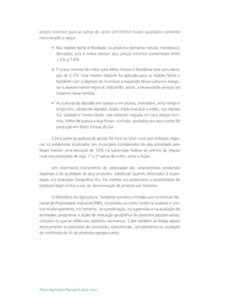 preços mínimos para as safras de verão 2012/2013 foram ajustados conforme
mencionado a seguir:

       •	 Nas regiões Norte e Nordeste, os produtos borracha natural, mandioca e
          derivados, juta e malva tiveram seus preços mínimos aumentados entre
          1,2% e 7,8%.

       •	 O preço mínimo do milho para Mato Grosso e Rondônia teve uma eleva-
          ção de 3,3%. Esse mesmo reajuste foi aplicado para as regiões Norte e
          Nordeste com o objetivo de incentivar a expansão dessa cultura e assegu-
          rar o abastecimento regional, reduzindo, assim, a necessidade da ação do
          Governo nesse sentido.

       •	 As culturas de algodão em caroço e em pluma, amendoim, arroz longo e
          longo fino, caroço de algodão, feijão, feijão-macáçar e milho, nas regiões
          Sul, Sudeste e Centro-Oeste, não sofreram reajuste em seus preços míni-
          mos. Milho de pipoca e soja foram, contudo, ajustados aos seus custos de
          produção em Mato Grosso do Sul.

        Como parte da política de gestão de risco no setor rural com enfoque regio-
nal, os produtores localizados em municípios considerados de alta prioridade pelo
Mapa tiveram uma elevação de 10% na subvenção federal ao prêmio do seguro
rural nas produções de soja, 1ª e 2ª safras de milho, arroz e feijão.

       Um importante instrumento de valorização das características produtivas
regionais e da qualidade de seus produtos, sobretudo quando destinados à expor-
tação, é a Indicação Geográfica (IG). Ela confere aos produtores a possibilidade de
proteção legal contra o uso da denominação de produto por terceiros.

        O Ministério da Agricultura, mediante convênio firmado com o Instituto Na-
cional de Propriedade Industrial (INPI), consolidou-se como instância superior e cen-
tral no planejamento, no fomento, na coordenação, na supervisão e na avaliação de
atividades, programas e ações de indicação geográfica de produtos agropecuários,
inclusive no que se refere aos aspectos normativos. Cabe também ao Mapa apoiar
tecnicamente os processos de concessão, manutenção, cancelamento ou anulação
de certificado de IG de produtos agropecuários.




Plano Agrícola e Pecuário 2012 / 2013
 