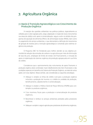 7.	 Agricultura Orgânica

7.1  poio à Transição Agroecológica e ao Crescimento da
    A
    Produção Orgânica

       A inserção das questões ambientais nas políticas públicas, especialmente as
voltadas para o setor agropecuário, exigiu adaptação e criação de novos instrumentos
nas áreas de crédito rural, apoio à comercialização, seguro rural e no âmbito dos pro-
gramas de aquisição de alimentos (PAA) e de alimentação escolar (PNAE), bem como
no pagamento de serviços ambientais, o que demandará a definição de mecanismos
de geração de receitas para a transição agroecológica e conversão para sistemas or-
gânicos de produção.

       O Programa ABC foi fortalecido para melhor atender ao seu objetivo pri-
mordial de redução das emissões de carbono na agricultura por meio de diminuição
de taxa de juros, ampliação de limites de renda e de financiamento, e inclusão do
apoio à implantação de sistemas orgânicos de produção agropecuária em sua linha
de crédito.

       Considera-se que o aprimoramento dos instrumentos de apoio financeiro à
produção orgânica deve contemplar maior detalhamento dos itens financiáveis e das
condições especiais em benefício do Sistema de Produção Orgânico, ao lado de outras
ações com esse objetivo. Nesse sentido, são consideradas as seguintes estratégias:

       •	 Adequar e ampliar as linhas de crédito rural para a produção orgânica
          incluindo a produção de insumos e o crédito às unidades de produção,
          beneficiamento, abastecimento e comercialização;

       •	 Adequar e ampliar a Política Geral de Preços Mínimos (PGPM) para con-
          templar os produtos orgânicos;

       •	 Criar incentivos fiscais para a produção e comercialização de produtos
          orgânicos;

       •	 Reconhecer e retribuir os serviços ambientais prestados pelos produtores
          orgânicos;

       •	 Adequar e ampliar o seguro agrícola para produtores de alimentos orgânicos.




                                                                                 94
                                                                                         95
 