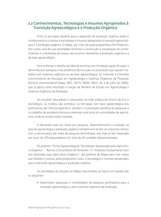 7.2  onhecimentos, Tecnologias e Insumos Apropriados à
    C
    Transição Agroecológica e à Produção Orgânica

        Entre os principais desafios para a expansão da produção orgânica estão o
conhecimento e o acesso a tecnologias e insumos apropriados à transição agroecoló-
gica e à produção orgânica. O Mapa, por meio da ação programática Pró-Orgânico,
tem como uma de suas prioridades fomentar a construção e socialização de conhe-
cimentos e a facilitação do acesso aos insumos necessários à produção orgânica e à
de base agroecológica.

     Para enfrentar o desafio da falta de técnicos com formação capaz de suprir a
demanda com pesquisa e da assistência técnica para os produtores que querem tra-
balhar com sistemas orgânicos ou de base agroecológica, foi instituída a Comissão
Interministerial de Educação em Agroecologia e Sistemas Orgânicos de Produção
(Portaria Interministerial Mapa, MEC, MCTI, MMA, MDA, de 3 de julho de 2006),
que já gerou como resultado a criação de Núcleos de Estudo em Agroecologia e
Sistemas Orgânicos de Produção.

        Ao envolver educadores e educandos da rede pública de ensino técnico e
tecnológico, os núcleos vão contribuir na formação com base agroecológica dos
profissionais de Ciências Agrárias e, também, na produção científica de pesquisas e
no trabalho de assistência técnica e extensão rural junto às comunidades de agricul-
tores onde as escolas estão inseridas.

       A demanda cada vez maior por pesquisa, desenvolvimento e inovação na
área de agroecologia e produção orgânica também vem tendo um crescente reforço
com a estruturação das redes de pesquisa da Embrapa, que hoje já são integradas
por cerca de 330 pesquisadores em mais de 30 unidades descentralizadas.

        Os projetos “Fichas Agroecológicas: Tecnologias Apropriadas para Agricultu-
ra Orgânica”, “Bancos Comunitários de Sementes ”e“ Produtos Fitossanitários com
Uso Aprovado para Agricultura Orgânica” são políticas do Mapa para criar meios
que facilitem o acesso, pelos produtores rurais, a tecnologias e insumos apropriados
para a transição agroecológica e produção orgânica.

       As estratégias de atuação do Mapa relacionadas ao tópico em apreço são
as seguintes:

       •	 Desenvolver pesquisas e metodologias de pesquisa participativa para a
          transição agroecológica e para sistemas orgânicos de produção;




Plano Agrícola e Pecuário 2012 / 2013
 