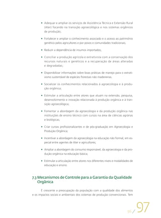 •	 Adequar e ampliar os serviços de Assistência Técnica e Extensão Rural
         (Ater) focando na transição agroecológica e nos sistemas orgânicos
         de produção;

      •	 Fortalecer e ampliar o conhecimento associado e o acesso ao patrimônio
         genético pelos agricultores e por povos e comunidades tradicionais;

      •	 Reduzir a dependência de insumos importados;

      •	 Conciliar a produção agrícola e extrativista com a conservação dos
         recursos naturais e genéticos e a recuperação de áreas alteradas
         e degradadas;

      •	 Disponibilizar informações sobre boas práticas de manejo para o extrati-
         vismo sustentável de espécies florestais não madeireiras.

      •	 Socializar os conhecimentos relacionados à agroecologia e à produ-
         ção orgânica;

      •	 Estimular a articulação entre atores que atuam na extensão, pesquisa,
         desenvolvimento e inovação relacionada à produção orgânica e à tran-
         sição agroecológica;

      •	 Fomentar a abordagem da agroecologia e da produção orgânica nas
         instituições de ensino técnico com cursos na área de ciências agrárias
         e biológicas;

      •	 Criar cursos profissionalizantes e de pós-graduação em Agroecologia e
         Produção Orgânica;

      •	 Incentivar a abordagem da agroecologia na educação não formal, em es-
         pecial entre agentes de Ater e agricultores;

      •	 Ampliar a abordagem do consumo responsável, da agroecologia e da pro-
         dução orgânica na educação básica;

      •	 Estimular a articulação entre atores nos diferentes níveis e modalidades de
         educação e ensino.



7.3  ecanismos de Controle para a Garantia da Qualidade
    M
    Orgânica

       É crescente a preocupação da população com a qualidade dos alimentos
e os impactos sociais e ambientais dos sistemas de produção convencionais. Tem




                                                                               96
                                                                                       97
 