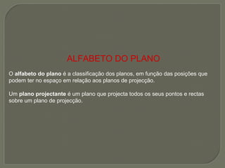 ALFABETO DO PLANO O  alfabeto do plano  é a classificação dos planos, em função das posições que podem ter no espaço em relação aos planos de projecção. Um  plano projectante  é um plano que projecta todos os seus pontos e rectas sobre um plano de projecção. 