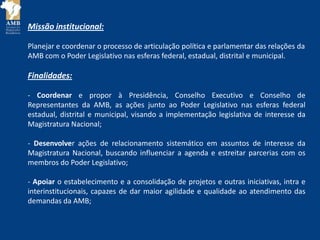 Missão institucional:
Planejar e coordenar o processo de articulação política e parlamentar das relações da
AMB com o Poder Legislativo nas esferas federal, estadual, distrital e municipal.
Finalidades:
- Coordenar e propor à Presidência, Conselho Executivo e Conselho de
Representantes da AMB, as ações junto ao Poder Legislativo nas esferas federal
estadual, distrital e municipal, visando a implementação legislativa de interesse da
Magistratura Nacional;
- Desenvolver ações de relacionamento sistemático em assuntos de interesse da
Magistratura Nacional, buscando influenciar a agenda e estreitar parcerias com os
membros do Poder Legislativo;
- Apoiar o estabelecimento e a consolidação de projetos e outras iniciativas, intra e
interinstitucionais, capazes de dar maior agilidade e qualidade ao atendimento das
demandas da AMB;
 