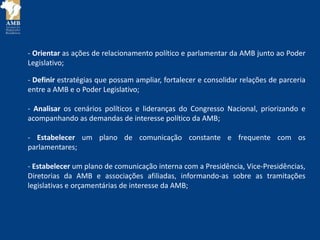 - Orientar as ações de relacionamento político e parlamentar da AMB junto ao Poder
Legislativo;
- Definir estratégias que possam ampliar, fortalecer e consolidar relações de parceria
entre a AMB e o Poder Legislativo;
- Analisar os cenários políticos e lideranças do Congresso Nacional, priorizando e
acompanhando as demandas de interesse político da AMB;
- Estabelecer um plano de comunicação constante e frequente com os
parlamentares;
- Estabelecer um plano de comunicação interna com a Presidência, Vice-Presidências,
Diretorias da AMB e associações afiliadas, informando-as sobre as tramitações
legislativas e orçamentárias de interesse da AMB;
 