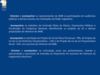 - Orientar e acompanhar os representantes da AMB na participação em audiências
públicas e demais eventos nas instituições do Poder Legislativo.
- Acompanhar os trabalhos da Comissão Mista de Planos, Orçamentos Públicos e
Fiscalização do Congresso Nacional, identificando os projetos de lei e demais
proposições de interesse da AMB;
- Acompanhar a tramitação do Projeto de Lei do Plano Plurianual - PPA, do Projeto de
Lei da Lei de Diretrizes Orçamentárias - LDO e do Projeto de Lei da Lei Orçamentária
Anual - LOA, nos assuntos de interesse da AMB;
- Orientar e acompanhar na articulação junto aos parlamentares, visando a
apresentação e aprovação de emendas ao Orçamento em assuntos do interesse da
magistratura Nacional;
 