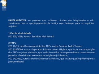 PAUTA NEGATIVA:
1)Fim da vitaliciedade
PEC 505/2010, Autora: Senadora Ideli Salvatti
2)TRE’s
PEC 31/13, modifica composição dos TRE’s, Autor: Senador Pedro Taques;
PEC 338/2009, Autor: Deputado Ribamar Alves PSB/MA, que inclui na composição
dos TRF’s os juízes eleitorais, que setáo investidos no cargo mediante concurso e em
períodos não eleitorais exercem a jurisdição de juiz federal;
PEC 64/2012, Autor: Senador Mozarildo Cavalcanti, que institui quadro próprio para a
justiça eleitoral;
os projetos que subtraem direitos dos Magistrados e não
contribuem para o aperfeiçoamento da Justiça com destaque para os seguintes
projetos:
 