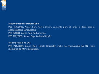 3)Aposentadoria compulsória:
PEC 457/2005, Autor: Sen. Pedro Simon, aumenta para 75 anos a idade para a
aposentadoria compulsória
PEC 6/2008, Autor: Sen. Pedro Simon
PEC 377/2009, Autor: Dep. Andreia Zito/RJ
4)Composição do CNJ
PEC 244/2008, Autor: Dep. Laerte Bessa/DF, inclui na composição do CNJ mais
membros do M.P e delegados.
 