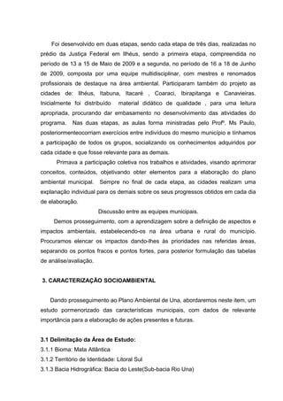 Foi desenvolvido em duas etapas, sendo cada etapa de três dias, realizadas no
prédio da Justiça Federal em Ilhéus, sendo a primeira etapa, compreendida no
período de 13 a 15 de Maio de 2009 e a segunda, no período de 16 a 18 de Junho
de 2009, composta por uma equipe multidisciplinar, com mestres e renomados
profissionais de destaque na área ambiental. Participaram também do projeto as
cidades de: Ilhéus, Itabuna, Itacaré , Coaraci, Ibirapitanga e Canavieiras.
Inicialmente foi distribuído material didático de qualidade , para uma leitura
apropriada, procurando dar embasamento no desenvolvimento das atividades do
programa. Nas duas etapas, as aulas forma ministradas pelo Profº. Ms Paulo,
posteriormenteocorriam exercícios entre indivíduos do mesmo município e tínhamos
a participação de todos os grupos, socializando os conhecimentos adquiridos por
cada cidade e que fosse relevante para as demais.
Primava a participação coletiva nos trabalhos e atividades, visando aprimorar
conceitos, conteúdos, objetivando obter elementos para a elaboração do plano
ambiental municipal. Sempre no final de cada etapa, as cidades realizam uma
explanação individual para os demais sobre os seus progressos obtidos em cada dia
de elaboração.
Discussão entre as equipes municipais.
Demos prosseguimento, com a aprendizagem sobre a definição de aspectos e
impactos ambientais, estabelecendo-os na área urbana e rural do município.
Procuramos elencar os impactos dando-lhes às prioridades nas referidas áreas,
separando os pontos fracos e pontos fortes, para posterior formulação das tabelas
de análise/avaliação.
3. CARACTERIZAÇÃO SOCIOAMBIENTAL
Dando prosseguimento ao Plano Ambiental de Una, abordaremos neste item, um
estudo pormenorizado das características municipais, com dados de relevante
importância para a elaboração de ações presentes e futuras.
3.1 Delimitação da Área de Estudo:
3.1.1 Bioma: Mata Atlântica
3.1.2 Território de Identidade: Litoral Sul
3.1.3 Bacia Hidrográfica: Bacia do Leste(Sub-bacia Rio Una)
 
