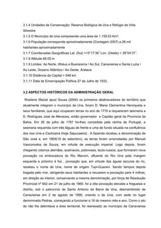 3.1.4 Unidades de Conservação: Reserva Biológica de Una e Refúgio de Vida
Silvestre
3.1.5 O Município de Una compreende uma área de 1.159,53 Km².
3.1.6 População corresponde aproximadamente (Contagem 2007) a 26.mil
habitantes aproximadamente
3.1.7 Coordenadas Geográficas Lat. (Sul) =15°17’36” Lon. (Oeste) = 39°04’31”.
3.1.8 Altitude 68.00 m
3.1.9 Limites: Ao Norte, IIlhéus e Buerarema / Ao Sul, Canavieiras e Santa Luzia /
Ao Leste, Oceano Atlântico / Ao Oeste, Arataca
3.1.10 Distância da Capital = 548 km
3.1.11 Data de Emancipação Política 27 de Julho de 1933.
3.2 ASPECTOS HISTÓRICOS DA ADMINISTRAÇÃO GERAL
Rosilane Maciel apud Sousa (2004) os primeiros desbravadores do território que
atualmente integram o município de Una, foram D. Maria Clementina Henriqueta e
seus familiares, que aqui ocuparam terras no ano de 1770 e requereram sesmaria a
D. Rodrigues José de Menezes, então governador e Capitão geral da Província da
Bahia. Em 26 de julho de 1787 foi-lhes concedida pela rainha de Portugal, a
sesmaria requerida com três léguas de frente e uma de fundo situada na confluência
dos rios Una e Cachoeira (hoje Sapucaeira) . A fazenda recebeu a denominação de
São José e, em 1809(18 de setembro), as terras foram arrematadas por Manuel
Vasconcelos de Souza, em virtude de execução imperial. Logo depois, foram
chegando colonos alemães, austríacos, polonoses, teuto-russos, que formaram nova
povoação na embocadura do Rio Maruim, afluente do Rio Una pela margem
esquerda e próximo à foz , povoação que, em virtude das águas escuras do rio,
recebeu o nome de Una, nome de origem Tupi-Guarani. Sendo tempos depois
tragada pelo mar, obrigando seus habitantes a recuarem a povoação para 4 milhas,
em direção ao interior, conservando a mesma denominação, por força de Resolução
Provincial nº 842 em 21 de julho de 1860, foi a dita povoação elevada a freguesia e
distrito, sob o patrocínio de Santo Antonio da Barra de Una, desmembrado de
Canavieiras em 2 de agosto de 1890, criando o de Una, com sede no lugar
denominado Pedras, começando a funcionar a 16 do mesmo mês e ano. Como o ato
de não lhe delimitava a área territorial, foi reanexado ao município de Canavieiras
 