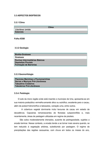 3.3 ASPECTOS BIOFÍSICOS
3.3.1 Clima
Clima
Litorâneo ùmido
Súbmido
Folha
Folha IESB
3.3.2 Geologia:
3.3.3 Geomorfologia
Planícies Marinhas e Fluviomarinhas
Serras e Maciços Pré-Litorâneos
Tabuelros Costeiros
Tabuleiros Pré-Litorâneos
3.3.4. Pedologia:
O solo da micro região onde está inserido o município de Una, apresenta-se em
sua maioria podezólico vermelho-amarelo álico ou eutrófico, excelente para o cacau,
além de podzol hidromórfico e latossolos, variação uma, entre outros.
A cobertura vegetal dominante inclui lavouras de cacau em estado de
decadência. Capoeiras remanescentes de florestas subperenifólia e, mais
recentemente, áreas de pastagem utilizadas em regime de pisoteio.
São solos moderadamente drenados, ausente de pedregosidade, sujeitos a
erosão laminar. Nesse contexto, a erosão tende a se tornar mais severa quando, se
tem reduzido à vegetação arbórea, substituindo por pastagem. O regime de
precipitações das regiões cacaueiras, com chuva em todos os meses do ano,
Biotita-Gnaisses
Gnaisses
Rochas Intermediárias Básicas
Depósitos Fluviais
Formação de Barrerias
 