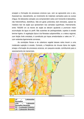 ensejam a formação de processos erosivos que, vem se agravando ano a ano.
Associam-se, naturalmente, ao incremento de materiais carreados para os cursos
d’água. Os latossolos variação una compreendem solos com horizonte b latossólico,
não hidromórficos, distróficos. São em geral, profundos, bem drenados, apesar do
mediano teor de argila que apresentam nas camadas superficiais. Internamente,
entre 100/200 cm os teores de argila se elevam ajudando a promover maior
acumulação de água no perfil. São ausentes de pedregosidade, sujeitos à erosão
laminar ligeira. A vegetação típica é de florestas subperenifólia, e o relevo regional,
com feição forte ondulado, é constituído por topos arredondados e vales em “V” ,
com vertentes ligeiramente convexas.
As condições físicas e de cobertura vegetal desses solos levam a uma
moderada sujeição à erosão. Contudo, a freqüência de chuvas típica da região,
enseja a formação de processos erosivos, em pequena escala, contribuindo para o
assoreamento de mananciais.
LV - Latossolos
Vermelho
LVA – Latossolo
Vermelho Amarelo
TC – Luvissolo Crômico
LA – Latossolo Amarelo
 
